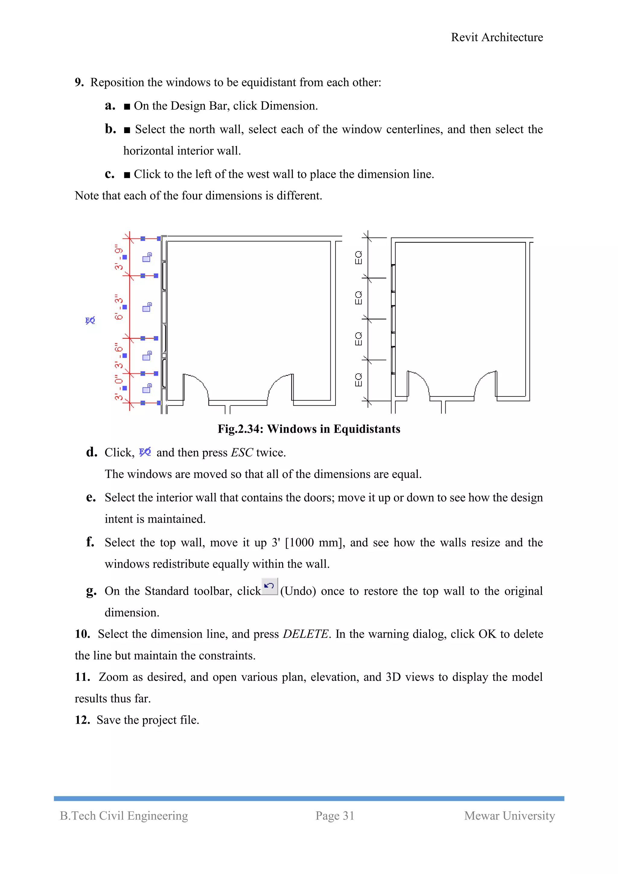 Revit Architecture
B.Tech Civil Engineering Page 31 Mewar University
9. Reposition the windows to be equidistant from each other:
a. ■ On the Design Bar, click Dimension.
b. ■ Select the north wall, select each of the window centerlines, and then select the
horizontal interior wall.
c. ■ Click to the left of the west wall to place the dimension line.
Note that each of the four dimensions is different.
Fig.2.34: Windows in Equidistants
d. Click, and then press ESC twice.
The windows are moved so that all of the dimensions are equal.
e. Select the interior wall that contains the doors; move it up or down to see how the design
intent is maintained.
f. Select the top wall, move it up 3' [1000 mm], and see how the walls resize and the
windows redistribute equally within the wall.
g. On the Standard toolbar, click (Undo) once to restore the top wall to the original
dimension.
10. Select the dimension line, and press DELETE. In the warning dialog, click OK to delete
the line but maintain the constraints.
11. Zoom as desired, and open various plan, elevation, and 3D views to display the model
results thus far.
12. Save the project file.
 