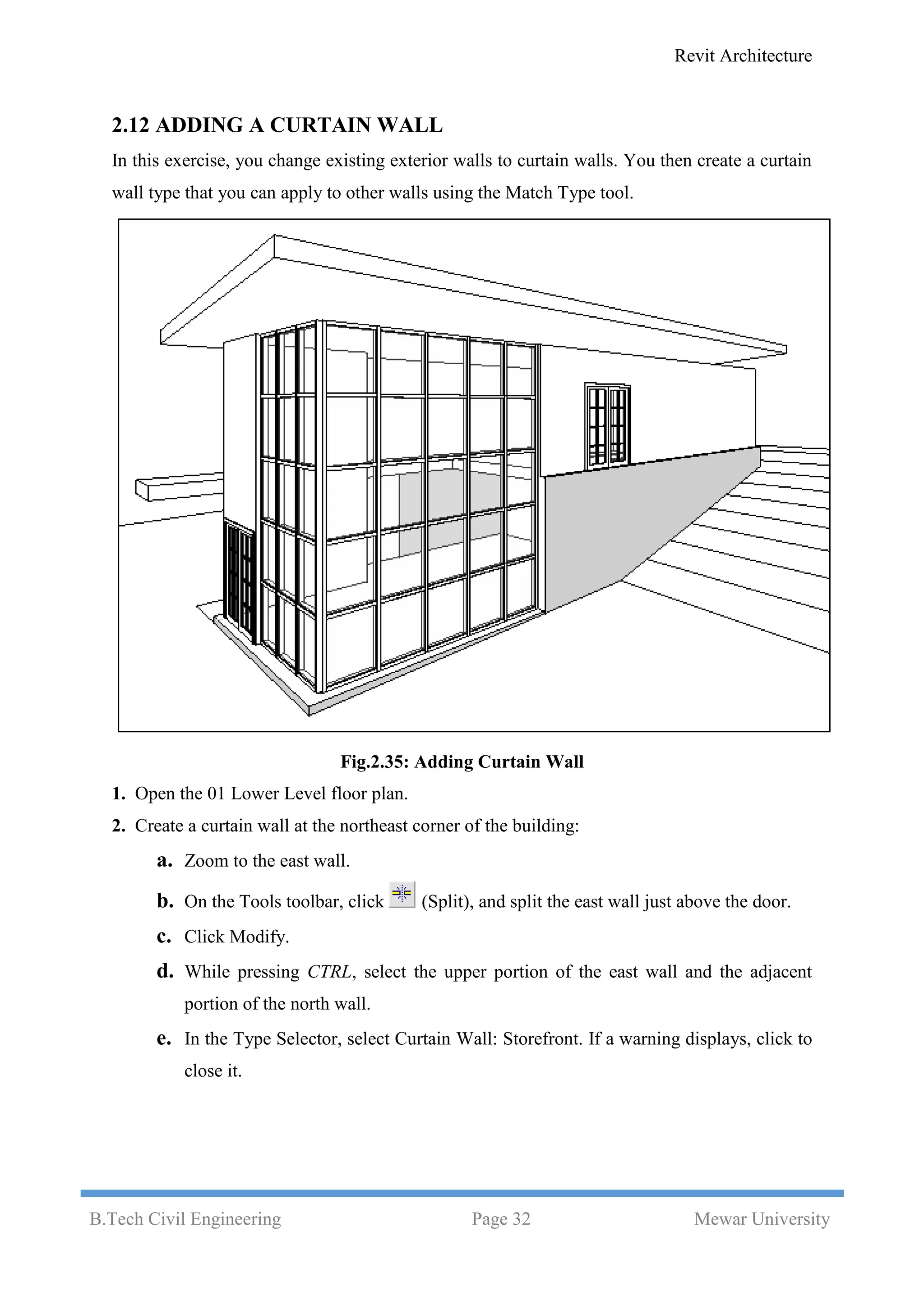 Revit Architecture
B.Tech Civil Engineering Page 32 Mewar University
2.12 ADDING A CURTAIN WALL
In this exercise, you change existing exterior walls to curtain walls. You then create a curtain
wall type that you can apply to other walls using the Match Type tool.
Fig.2.35: Adding Curtain Wall
1. Open the 01 Lower Level floor plan.
2. Create a curtain wall at the northeast corner of the building:
a. Zoom to the east wall.
b. On the Tools toolbar, click (Split), and split the east wall just above the door.
c. Click Modify.
d. While pressing CTRL, select the upper portion of the east wall and the adjacent
portion of the north wall.
e. In the Type Selector, select Curtain Wall: Storefront. If a warning displays, click to
close it.
 