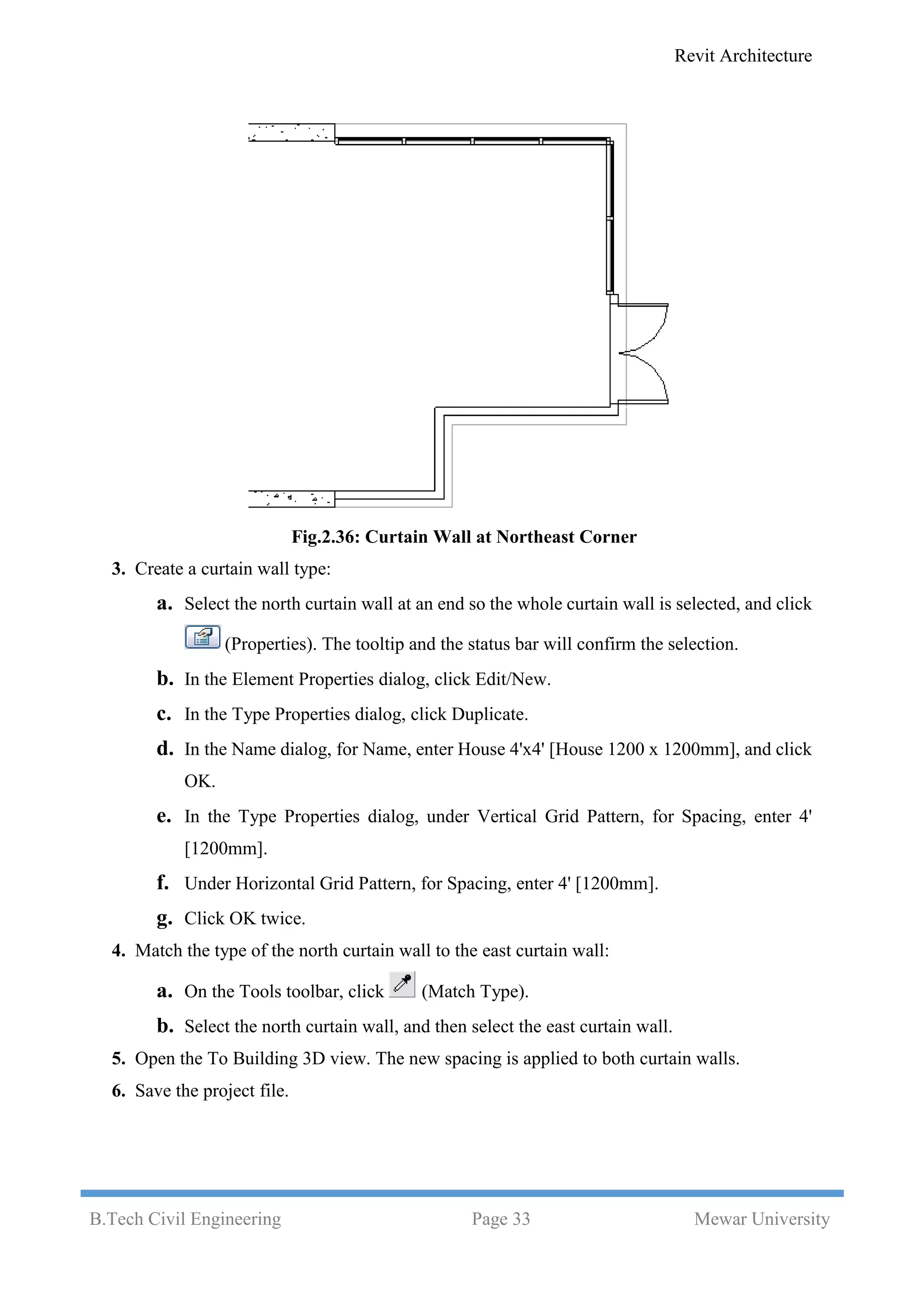 Revit Architecture
B.Tech Civil Engineering Page 33 Mewar University
Fig.2.36: Curtain Wall at Northeast Corner
3. Create a curtain wall type:
a. Select the north curtain wall at an end so the whole curtain wall is selected, and click
(Properties). The tooltip and the status bar will confirm the selection.
b. In the Element Properties dialog, click Edit/New.
c. In the Type Properties dialog, click Duplicate.
d. In the Name dialog, for Name, enter House 4'x4' [House 1200 x 1200mm], and click
OK.
e. In the Type Properties dialog, under Vertical Grid Pattern, for Spacing, enter 4'
[1200mm].
f. Under Horizontal Grid Pattern, for Spacing, enter 4' [1200mm].
g. Click OK twice.
4. Match the type of the north curtain wall to the east curtain wall:
a. On the Tools toolbar, click (Match Type).
b. Select the north curtain wall, and then select the east curtain wall.
5. Open the To Building 3D view. The new spacing is applied to both curtain walls.
6. Save the project file.
 