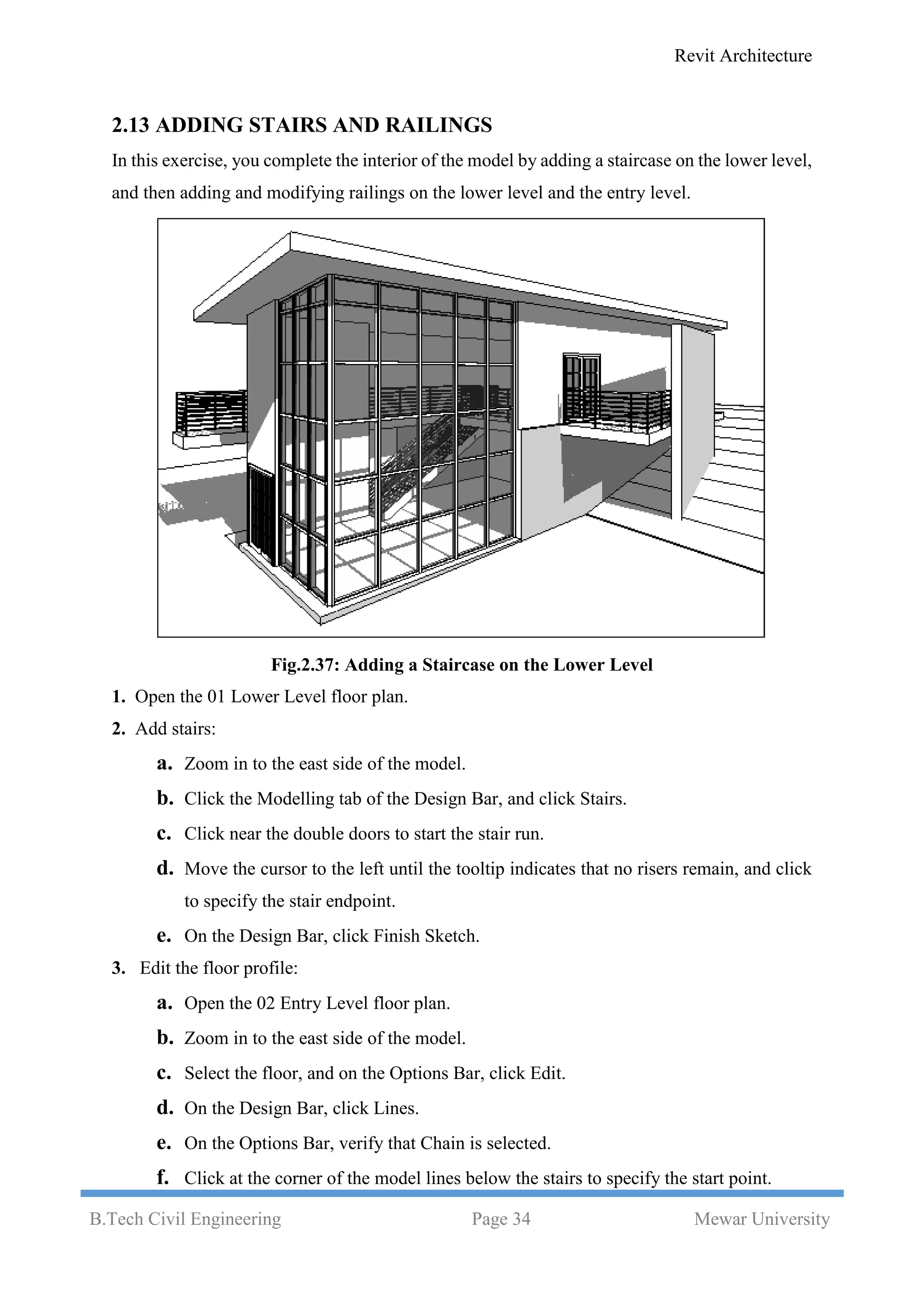 Revit Architecture
B.Tech Civil Engineering Page 34 Mewar University
2.13 ADDING STAIRS AND RAILINGS
In this exercise, you complete the interior of the model by adding a staircase on the lower level,
and then adding and modifying railings on the lower level and the entry level.
Fig.2.37: Adding a Staircase on the Lower Level
1. Open the 01 Lower Level floor plan.
2. Add stairs:
a. Zoom in to the east side of the model.
b. Click the Modelling tab of the Design Bar, and click Stairs.
c. Click near the double doors to start the stair run.
d. Move the cursor to the left until the tooltip indicates that no risers remain, and click
to specify the stair endpoint.
e. On the Design Bar, click Finish Sketch.
3. Edit the floor profile:
a. Open the 02 Entry Level floor plan.
b. Zoom in to the east side of the model.
c. Select the floor, and on the Options Bar, click Edit.
d. On the Design Bar, click Lines.
e. On the Options Bar, verify that Chain is selected.
f. Click at the corner of the model lines below the stairs to specify the start point.
 