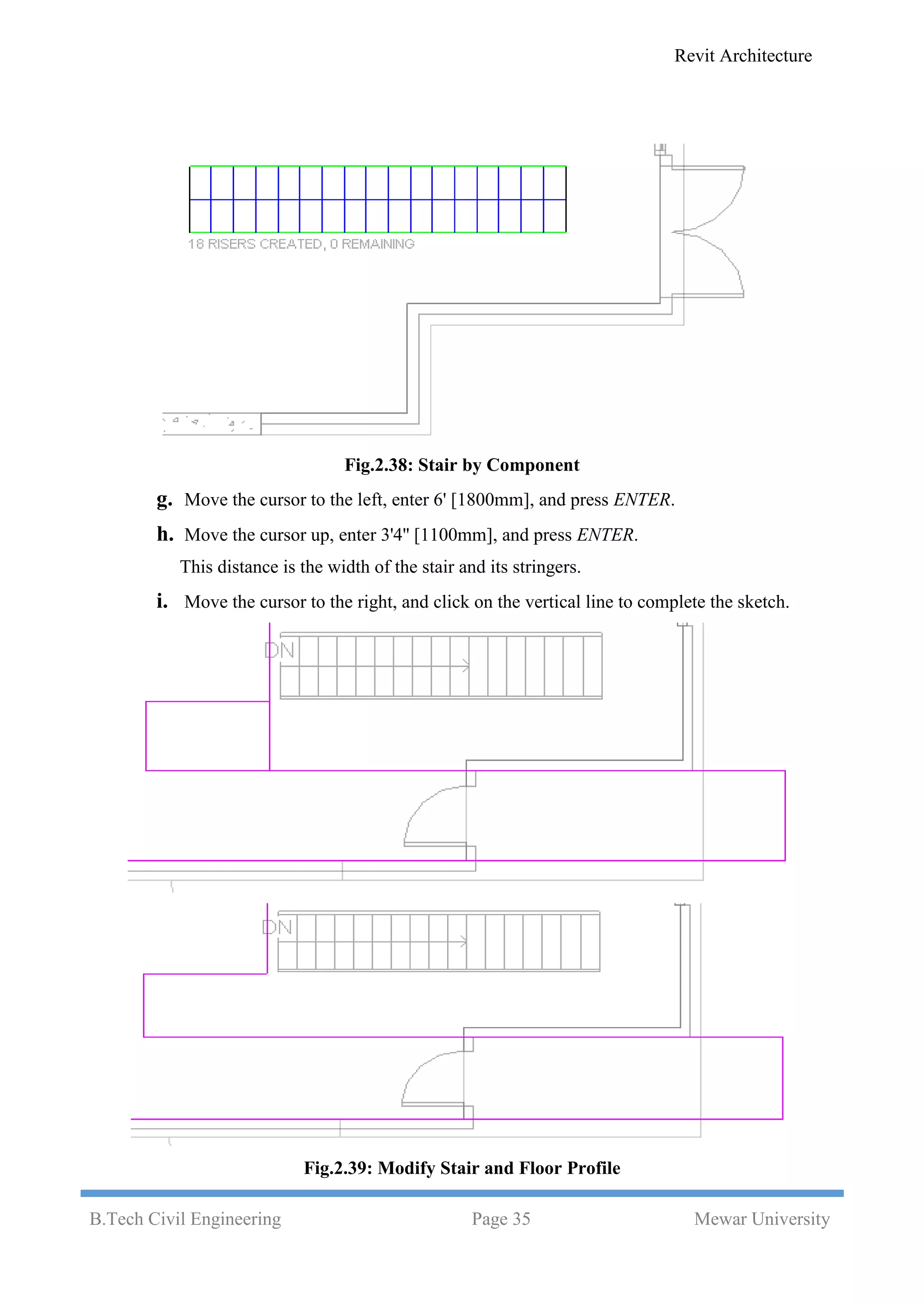 Revit Architecture
B.Tech Civil Engineering Page 35 Mewar University
Fig.2.38: Stair by Component
g. Move the cursor to the left, enter 6' [1800mm], and press ENTER.
h. Move the cursor up, enter 3'4'' [1100mm], and press ENTER.
This distance is the width of the stair and its stringers.
i. Move the cursor to the right, and click on the vertical line to complete the sketch.
Fig.2.39: Modify Stair and Floor Profile
 