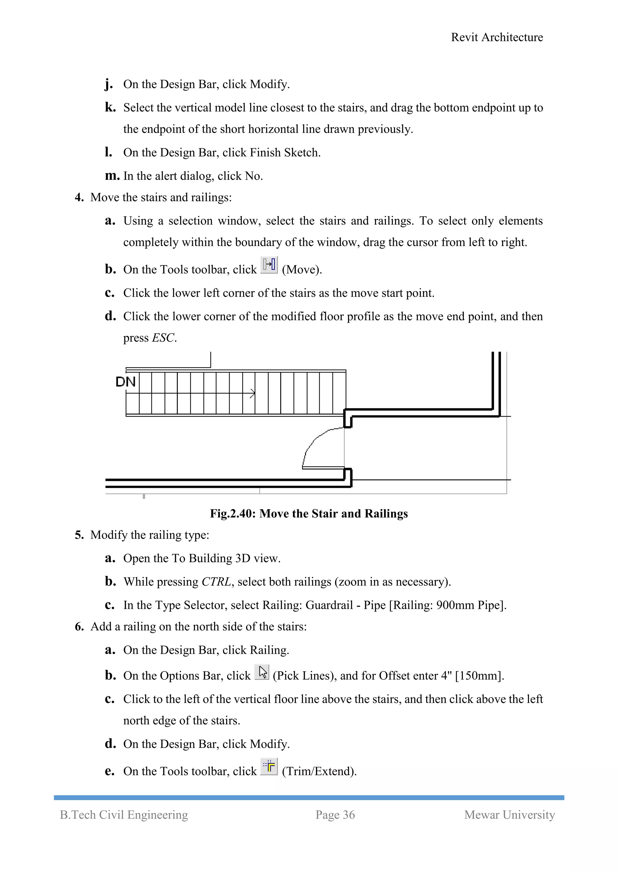 Revit Architecture
B.Tech Civil Engineering Page 36 Mewar University
j. On the Design Bar, click Modify.
k. Select the vertical model line closest to the stairs, and drag the bottom endpoint up to
the endpoint of the short horizontal line drawn previously.
l. On the Design Bar, click Finish Sketch.
m. In the alert dialog, click No.
4. Move the stairs and railings:
a. Using a selection window, select the stairs and railings. To select only elements
completely within the boundary of the window, drag the cursor from left to right.
b. On the Tools toolbar, click (Move).
c. Click the lower left corner of the stairs as the move start point.
d. Click the lower corner of the modified floor profile as the move end point, and then
press ESC.
Fig.2.40: Move the Stair and Railings
5. Modify the railing type:
a. Open the To Building 3D view.
b. While pressing CTRL, select both railings (zoom in as necessary).
c. In the Type Selector, select Railing: Guardrail - Pipe [Railing: 900mm Pipe].
6. Add a railing on the north side of the stairs:
a. On the Design Bar, click Railing.
b. On the Options Bar, click (Pick Lines), and for Offset enter 4'' [150mm].
c. Click to the left of the vertical floor line above the stairs, and then click above the left
north edge of the stairs.
d. On the Design Bar, click Modify.
e. On the Tools toolbar, click (Trim/Extend).
 