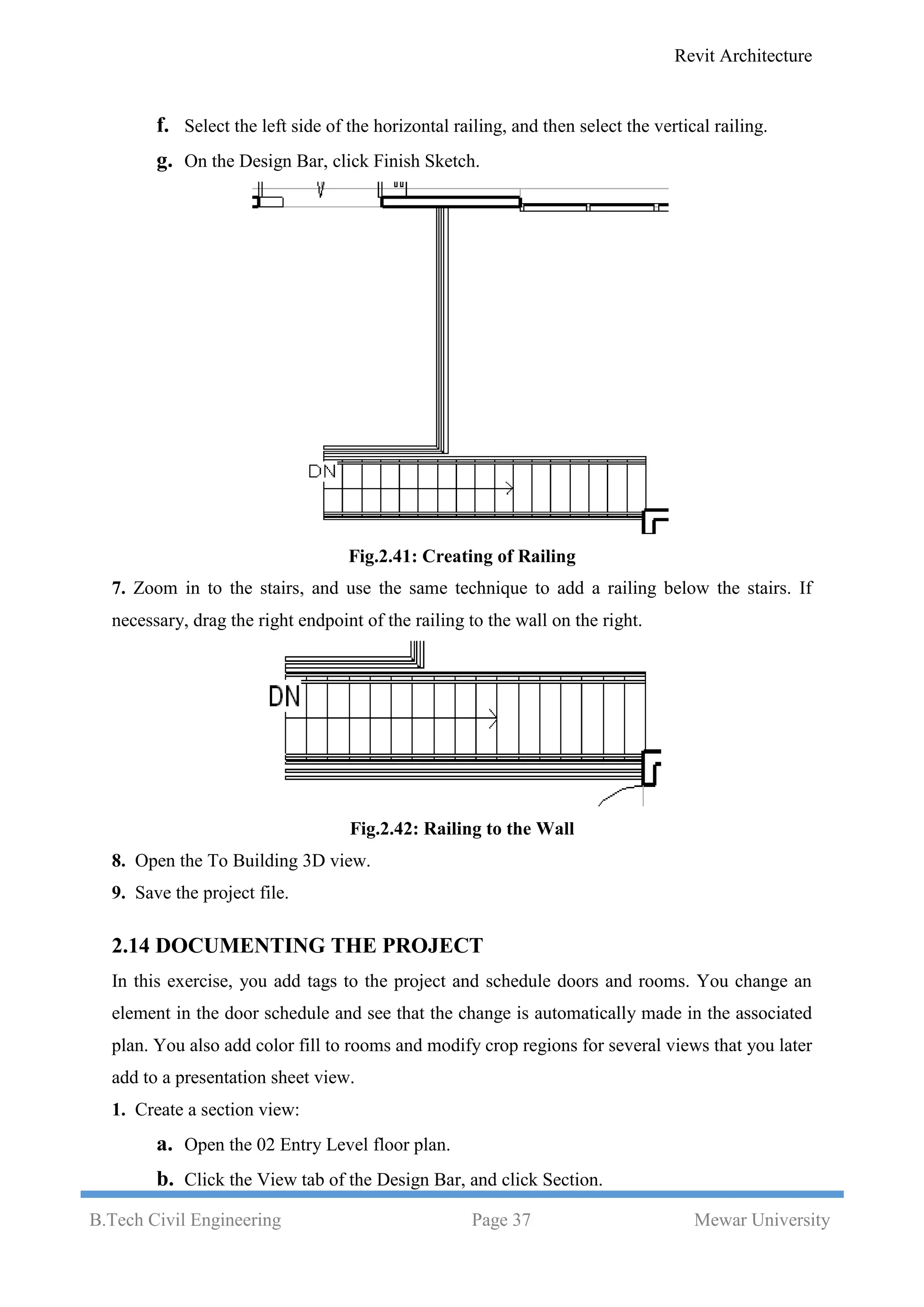 Revit Architecture
B.Tech Civil Engineering Page 37 Mewar University
f. Select the left side of the horizontal railing, and then select the vertical railing.
g. On the Design Bar, click Finish Sketch.
Fig.2.41: Creating of Railing
7. Zoom in to the stairs, and use the same technique to add a railing below the stairs. If
necessary, drag the right endpoint of the railing to the wall on the right.
Fig.2.42: Railing to the Wall
8. Open the To Building 3D view.
9. Save the project file.
2.14 DOCUMENTING THE PROJECT
In this exercise, you add tags to the project and schedule doors and rooms. You change an
element in the door schedule and see that the change is automatically made in the associated
plan. You also add color fill to rooms and modify crop regions for several views that you later
add to a presentation sheet view.
1. Create a section view:
a. Open the 02 Entry Level floor plan.
b. Click the View tab of the Design Bar, and click Section.
 