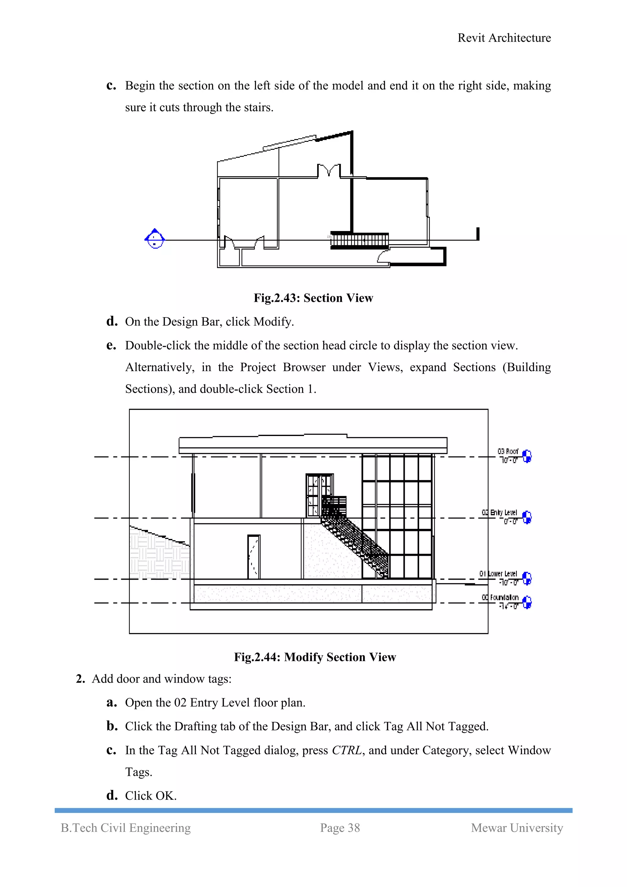 Revit Architecture
B.Tech Civil Engineering Page 38 Mewar University
c. Begin the section on the left side of the model and end it on the right side, making
sure it cuts through the stairs.
Fig.2.43: Section View
d. On the Design Bar, click Modify.
e. Double-click the middle of the section head circle to display the section view.
Alternatively, in the Project Browser under Views, expand Sections (Building
Sections), and double-click Section 1.
Fig.2.44: Modify Section View
2. Add door and window tags:
a. Open the 02 Entry Level floor plan.
b. Click the Drafting tab of the Design Bar, and click Tag All Not Tagged.
c. In the Tag All Not Tagged dialog, press CTRL, and under Category, select Window
Tags.
d. Click OK.
 