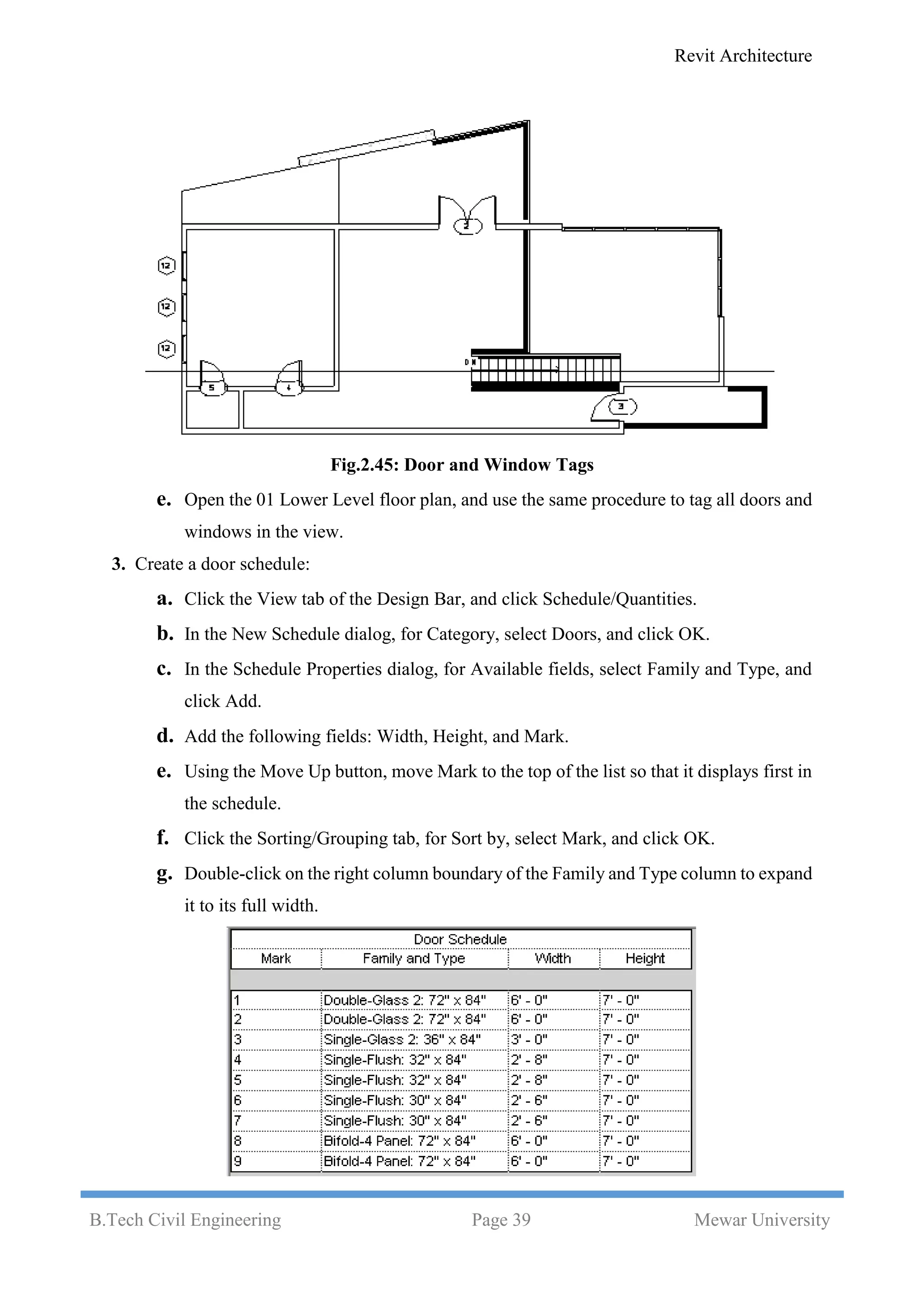 Revit Architecture
B.Tech Civil Engineering Page 39 Mewar University
Fig.2.45: Door and Window Tags
e. Open the 01 Lower Level floor plan, and use the same procedure to tag all doors and
windows in the view.
3. Create a door schedule:
a. Click the View tab of the Design Bar, and click Schedule/Quantities.
b. In the New Schedule dialog, for Category, select Doors, and click OK.
c. In the Schedule Properties dialog, for Available fields, select Family and Type, and
click Add.
d. Add the following fields: Width, Height, and Mark.
e. Using the Move Up button, move Mark to the top of the list so that it displays first in
the schedule.
f. Click the Sorting/Grouping tab, for Sort by, select Mark, and click OK.
g. Double-click on the right column boundary of the Family and Type column to expand
it to its full width.
 