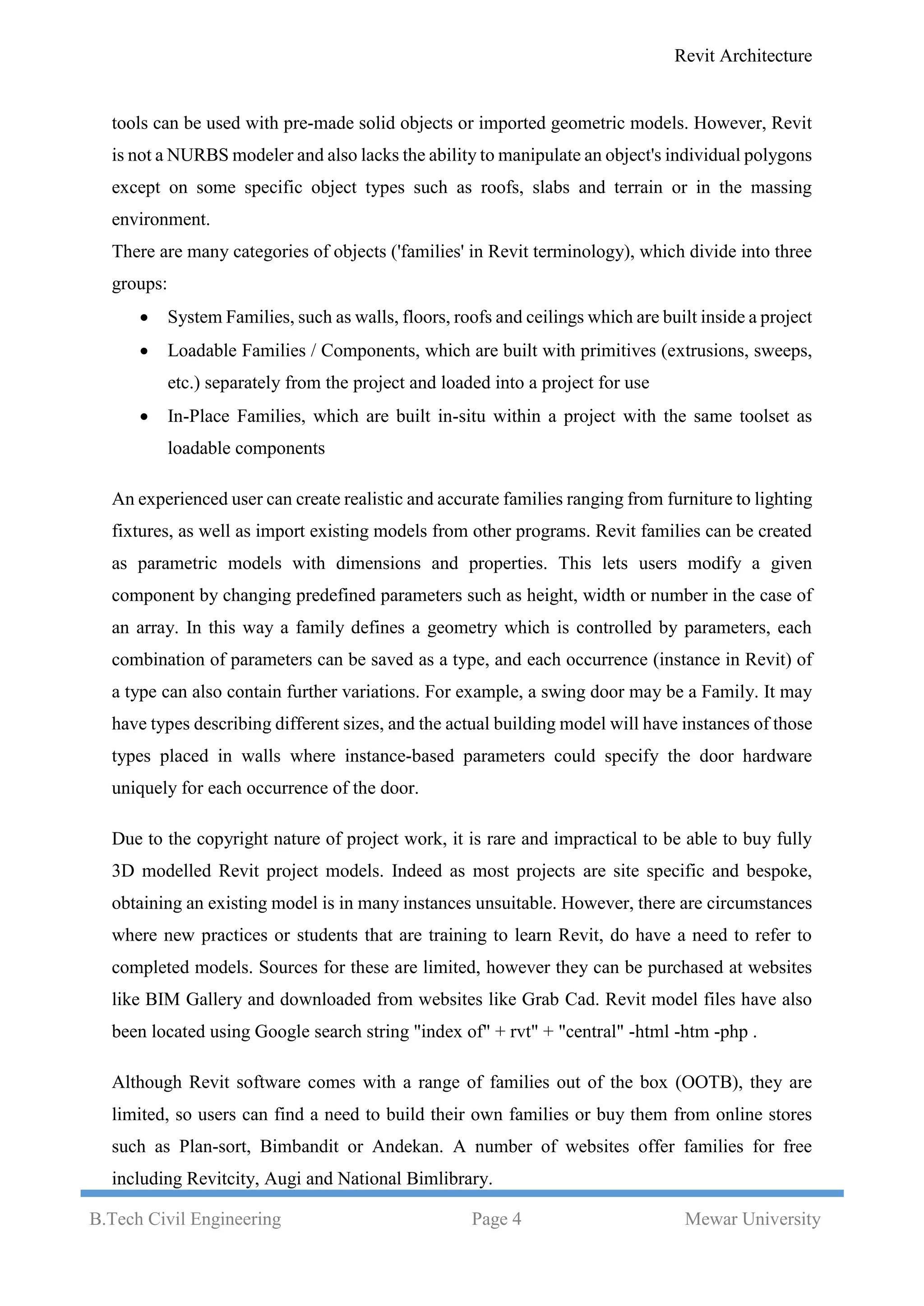 Revit Architecture
B.Tech Civil Engineering Page 4 Mewar University
tools can be used with pre-made solid objects or imported geometric models. However, Revit
is not a NURBS modeler and also lacks the ability to manipulate an object's individual polygons
except on some specific object types such as roofs, slabs and terrain or in the massing
environment.
There are many categories of objects ('families' in Revit terminology), which divide into three
groups:
 System Families, such as walls, floors, roofs and ceilings which are built inside a project
 Loadable Families / Components, which are built with primitives (extrusions, sweeps,
etc.) separately from the project and loaded into a project for use
 In-Place Families, which are built in-situ within a project with the same toolset as
loadable components
An experienced user can create realistic and accurate families ranging from furniture to lighting
fixtures, as well as import existing models from other programs. Revit families can be created
as parametric models with dimensions and properties. This lets users modify a given
component by changing predefined parameters such as height, width or number in the case of
an array. In this way a family defines a geometry which is controlled by parameters, each
combination of parameters can be saved as a type, and each occurrence (instance in Revit) of
a type can also contain further variations. For example, a swing door may be a Family. It may
have types describing different sizes, and the actual building model will have instances of those
types placed in walls where instance-based parameters could specify the door hardware
uniquely for each occurrence of the door.
Due to the copyright nature of project work, it is rare and impractical to be able to buy fully
3D modelled Revit project models. Indeed as most projects are site specific and bespoke,
obtaining an existing model is in many instances unsuitable. However, there are circumstances
where new practices or students that are training to learn Revit, do have a need to refer to
completed models. Sources for these are limited, however they can be purchased at websites
like BIM Gallery and downloaded from websites like Grab Cad. Revit model files have also
been located using Google search string "index of" + rvt" + "central" -html -htm -php .
Although Revit software comes with a range of families out of the box (OOTB), they are
limited, so users can find a need to build their own families or buy them from online stores
such as Plan-sort, Bimbandit or Andekan. A number of websites offer families for free
including Revitcity, Augi and National Bimlibrary.
 