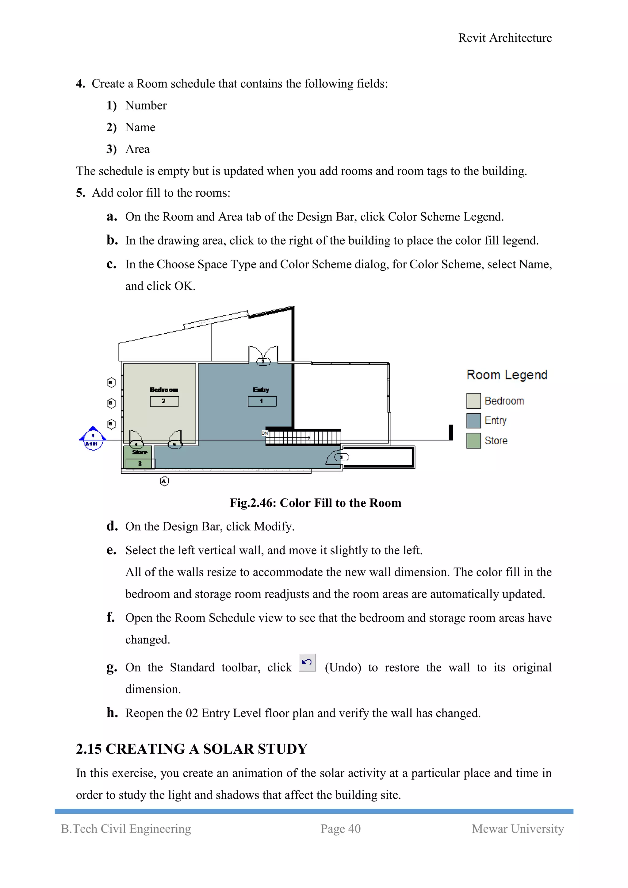 Revit Architecture
B.Tech Civil Engineering Page 40 Mewar University
4. Create a Room schedule that contains the following fields:
1) Number
2) Name
3) Area
The schedule is empty but is updated when you add rooms and room tags to the building.
5. Add color fill to the rooms:
a. On the Room and Area tab of the Design Bar, click Color Scheme Legend.
b. In the drawing area, click to the right of the building to place the color fill legend.
c. In the Choose Space Type and Color Scheme dialog, for Color Scheme, select Name,
and click OK.
Fig.2.46: Color Fill to the Room
d. On the Design Bar, click Modify.
e. Select the left vertical wall, and move it slightly to the left.
All of the walls resize to accommodate the new wall dimension. The color fill in the
bedroom and storage room readjusts and the room areas are automatically updated.
f. Open the Room Schedule view to see that the bedroom and storage room areas have
changed.
g. On the Standard toolbar, click (Undo) to restore the wall to its original
dimension.
h. Reopen the 02 Entry Level floor plan and verify the wall has changed.
2.15 CREATING A SOLAR STUDY
In this exercise, you create an animation of the solar activity at a particular place and time in
order to study the light and shadows that affect the building site.
 