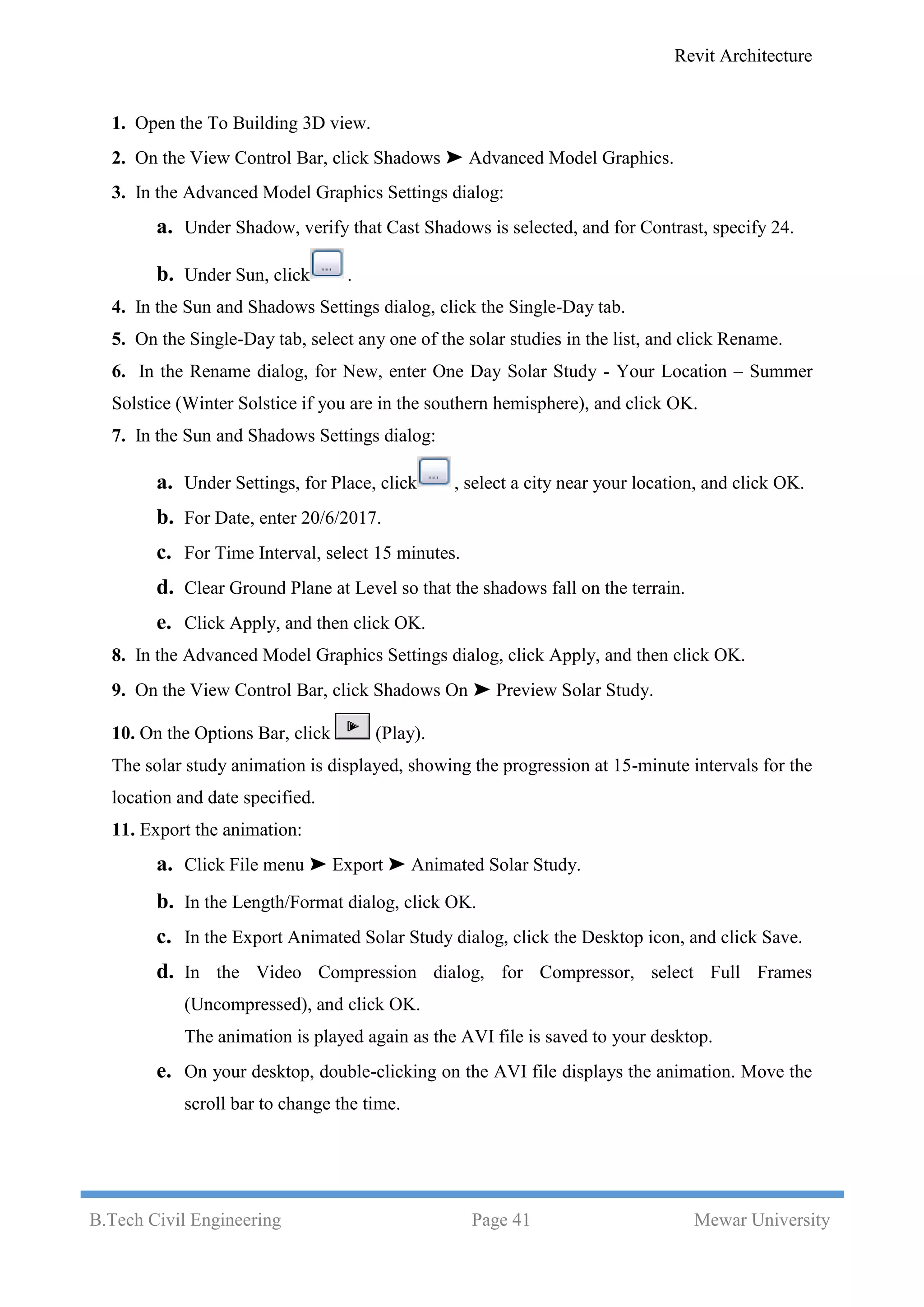 Revit Architecture
B.Tech Civil Engineering Page 41 Mewar University
1. Open the To Building 3D view.
2. On the View Control Bar, click Shadows ➤ Advanced Model Graphics.
3. In the Advanced Model Graphics Settings dialog:
a. Under Shadow, verify that Cast Shadows is selected, and for Contrast, specify 24.
b. Under Sun, click .
4. In the Sun and Shadows Settings dialog, click the Single-Day tab.
5. On the Single-Day tab, select any one of the solar studies in the list, and click Rename.
6. In the Rename dialog, for New, enter One Day Solar Study - Your Location – Summer
Solstice (Winter Solstice if you are in the southern hemisphere), and click OK.
7. In the Sun and Shadows Settings dialog:
a. Under Settings, for Place, click , select a city near your location, and click OK.
b. For Date, enter 20/6/2017.
c. For Time Interval, select 15 minutes.
d. Clear Ground Plane at Level so that the shadows fall on the terrain.
e. Click Apply, and then click OK.
8. In the Advanced Model Graphics Settings dialog, click Apply, and then click OK.
9. On the View Control Bar, click Shadows On ➤ Preview Solar Study.
10. On the Options Bar, click (Play).
The solar study animation is displayed, showing the progression at 15-minute intervals for the
location and date specified.
11. Export the animation:
a. Click File menu ➤ Export ➤ Animated Solar Study.
b. In the Length/Format dialog, click OK.
c. In the Export Animated Solar Study dialog, click the Desktop icon, and click Save.
d. In the Video Compression dialog, for Compressor, select Full Frames
(Uncompressed), and click OK.
The animation is played again as the AVI file is saved to your desktop.
e. On your desktop, double-clicking on the AVI file displays the animation. Move the
scroll bar to change the time.
 