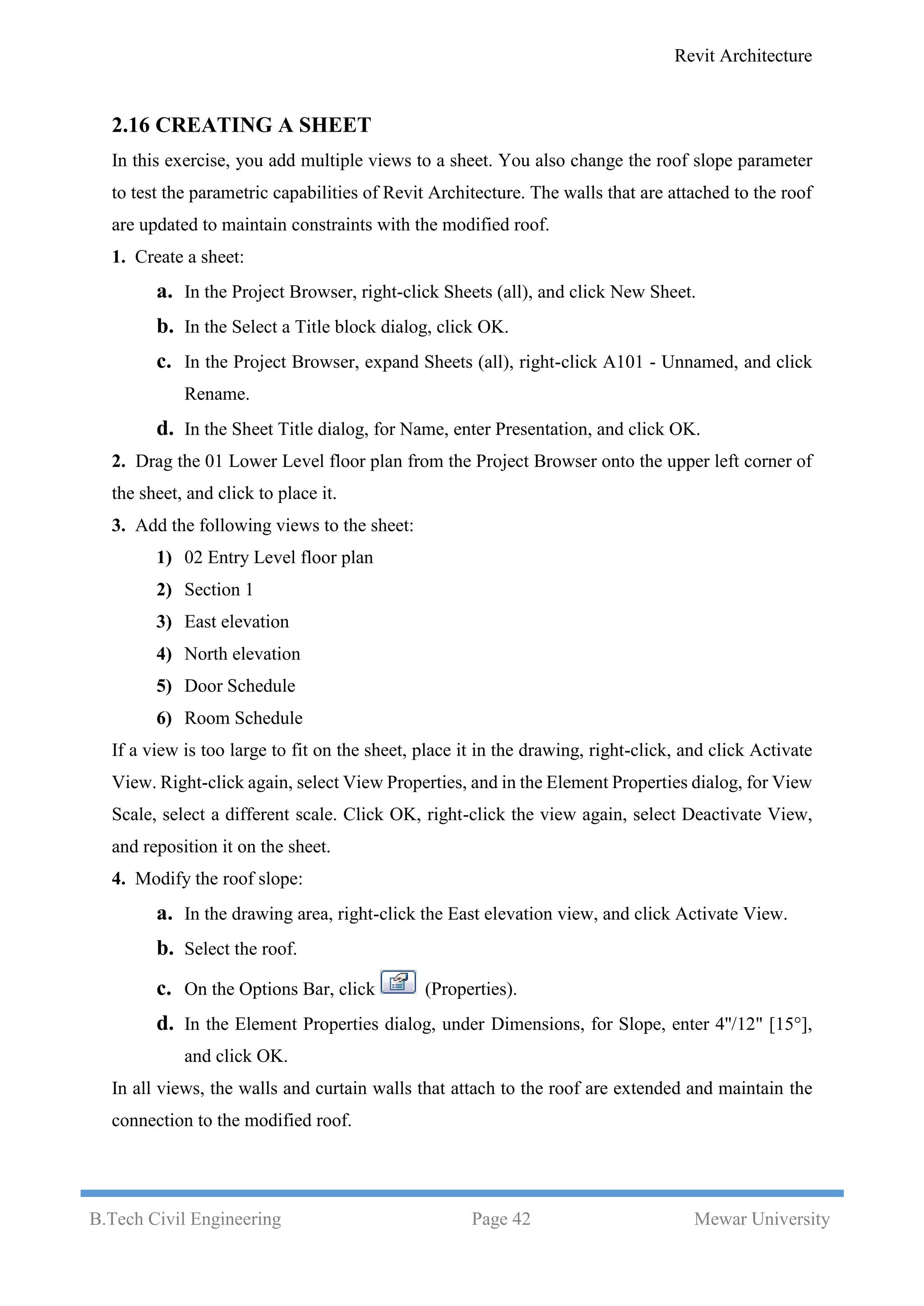 Revit Architecture
B.Tech Civil Engineering Page 42 Mewar University
2.16 CREATING A SHEET
In this exercise, you add multiple views to a sheet. You also change the roof slope parameter
to test the parametric capabilities of Revit Architecture. The walls that are attached to the roof
are updated to maintain constraints with the modified roof.
1. Create a sheet:
a. In the Project Browser, right-click Sheets (all), and click New Sheet.
b. In the Select a Title block dialog, click OK.
c. In the Project Browser, expand Sheets (all), right-click A101 - Unnamed, and click
Rename.
d. In the Sheet Title dialog, for Name, enter Presentation, and click OK.
2. Drag the 01 Lower Level floor plan from the Project Browser onto the upper left corner of
the sheet, and click to place it.
3. Add the following views to the sheet:
1) 02 Entry Level floor plan
2) Section 1
3) East elevation
4) North elevation
5) Door Schedule
6) Room Schedule
If a view is too large to fit on the sheet, place it in the drawing, right-click, and click Activate
View. Right-click again, select View Properties, and in the Element Properties dialog, for View
Scale, select a different scale. Click OK, right-click the view again, select Deactivate View,
and reposition it on the sheet.
4. Modify the roof slope:
a. In the drawing area, right-click the East elevation view, and click Activate View.
b. Select the roof.
c. On the Options Bar, click (Properties).
d. In the Element Properties dialog, under Dimensions, for Slope, enter 4''/12" [15°],
and click OK.
In all views, the walls and curtain walls that attach to the roof are extended and maintain the
connection to the modified roof.
 