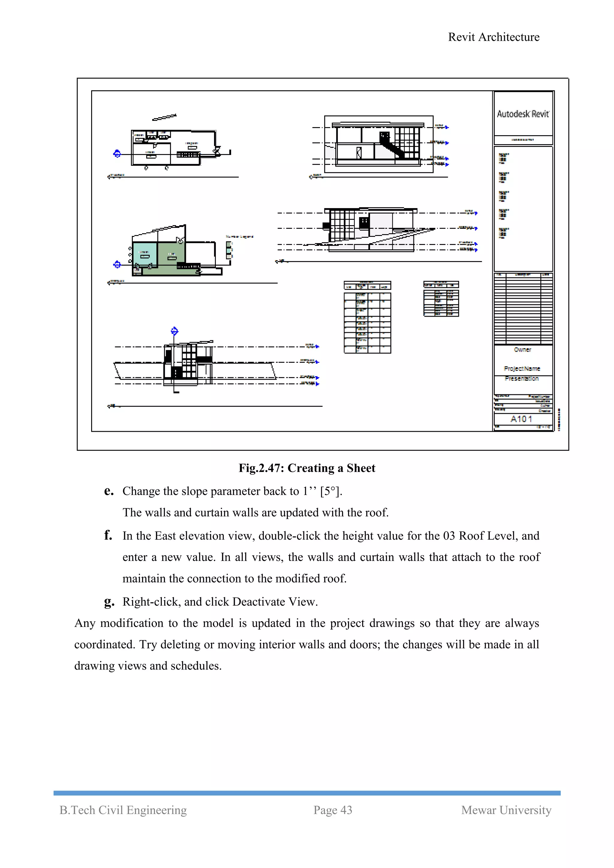 Revit Architecture
B.Tech Civil Engineering Page 43 Mewar University
Fig.2.47: Creating a Sheet
e. Change the slope parameter back to 1’’ [5°].
The walls and curtain walls are updated with the roof.
f. In the East elevation view, double-click the height value for the 03 Roof Level, and
enter a new value. In all views, the walls and curtain walls that attach to the roof
maintain the connection to the modified roof.
g. Right-click, and click Deactivate View.
Any modification to the model is updated in the project drawings so that they are always
coordinated. Try deleting or moving interior walls and doors; the changes will be made in all
drawing views and schedules.
 