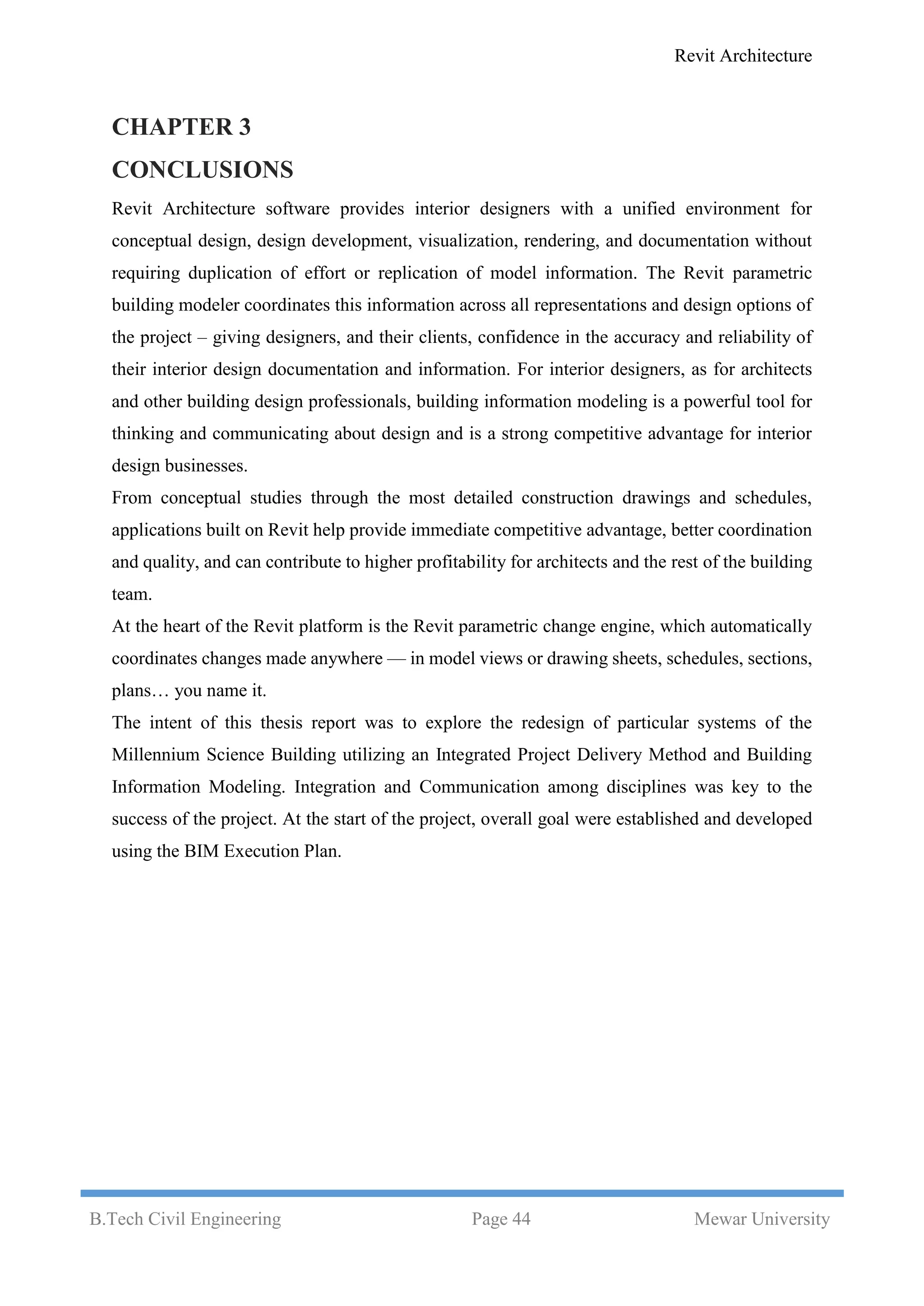 Revit Architecture
B.Tech Civil Engineering Page 44 Mewar University
CHAPTER 3
CONCLUSIONS
Revit Architecture software provides interior designers with a unified environment for
conceptual design, design development, visualization, rendering, and documentation without
requiring duplication of effort or replication of model information. The Revit parametric
building modeler coordinates this information across all representations and design options of
the project – giving designers, and their clients, confidence in the accuracy and reliability of
their interior design documentation and information. For interior designers, as for architects
and other building design professionals, building information modeling is a powerful tool for
thinking and communicating about design and is a strong competitive advantage for interior
design businesses.
From conceptual studies through the most detailed construction drawings and schedules,
applications built on Revit help provide immediate competitive advantage, better coordination
and quality, and can contribute to higher profitability for architects and the rest of the building
team.
At the heart of the Revit platform is the Revit parametric change engine, which automatically
coordinates changes made anywhere — in model views or drawing sheets, schedules, sections,
plans… you name it.
The intent of this thesis report was to explore the redesign of particular systems of the
Millennium Science Building utilizing an Integrated Project Delivery Method and Building
Information Modeling. Integration and Communication among disciplines was key to the
success of the project. At the start of the project, overall goal were established and developed
using the BIM Execution Plan.
 