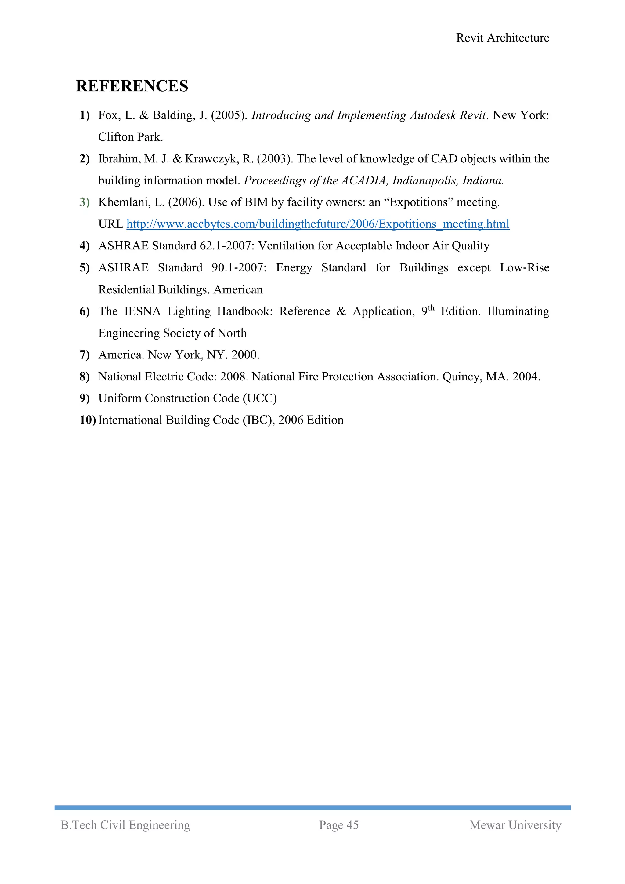 Revit Architecture
B.Tech Civil Engineering Page 45 Mewar University
REFERENCES
1) Fox, L. & Balding, J. (2005). Introducing and Implementing Autodesk Revit. New York:
Clifton Park.
2) Ibrahim, M. J. & Krawczyk, R. (2003). The level of knowledge of CAD objects within the
building information model. Proceedings of the ACADIA, Indianapolis, Indiana.
3) Khemlani, L. (2006). Use of BIM by facility owners: an “Expotitions” meeting.
URL http://www.aecbytes.com/buildingthefuture/2006/Expotitions_meeting.html
4) ASHRAE Standard 62.1-2007: Ventilation for Acceptable Indoor Air Quality
5) ASHRAE Standard 90.1‐2007: Energy Standard for Buildings except Low‐Rise
Residential Buildings. American
6) The IESNA Lighting Handbook: Reference & Application, 9th
Edition. Illuminating
Engineering Society of North
7) America. New York, NY. 2000.
8) National Electric Code: 2008. National Fire Protection Association. Quincy, MA. 2004.
9) Uniform Construction Code (UCC)
10) International Building Code (IBC), 2006 Edition
 