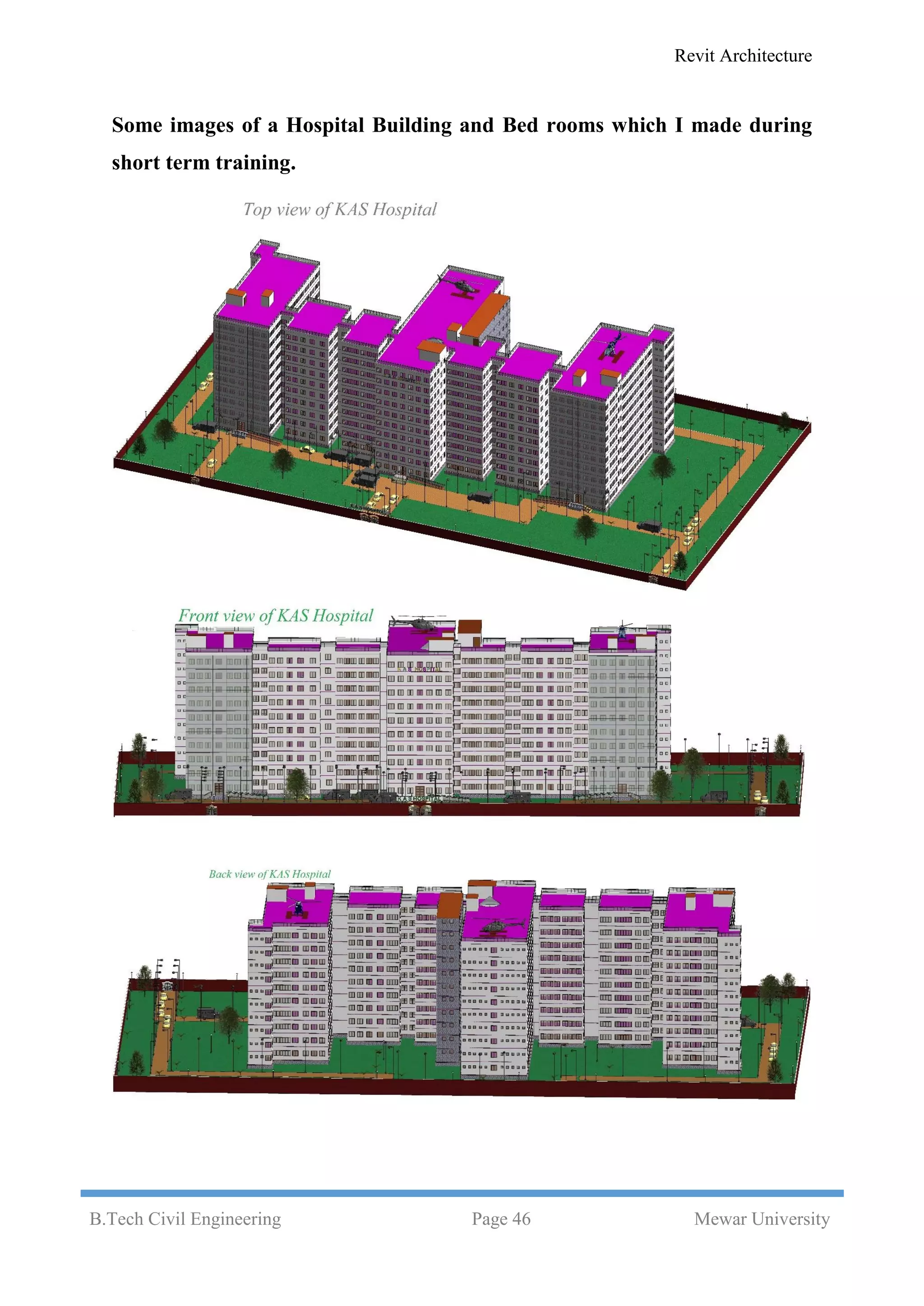 Revit Architecture
B.Tech Civil Engineering Page 46 Mewar University
Some images of a Hospital Building and Bed rooms which I made during
short term training.
 