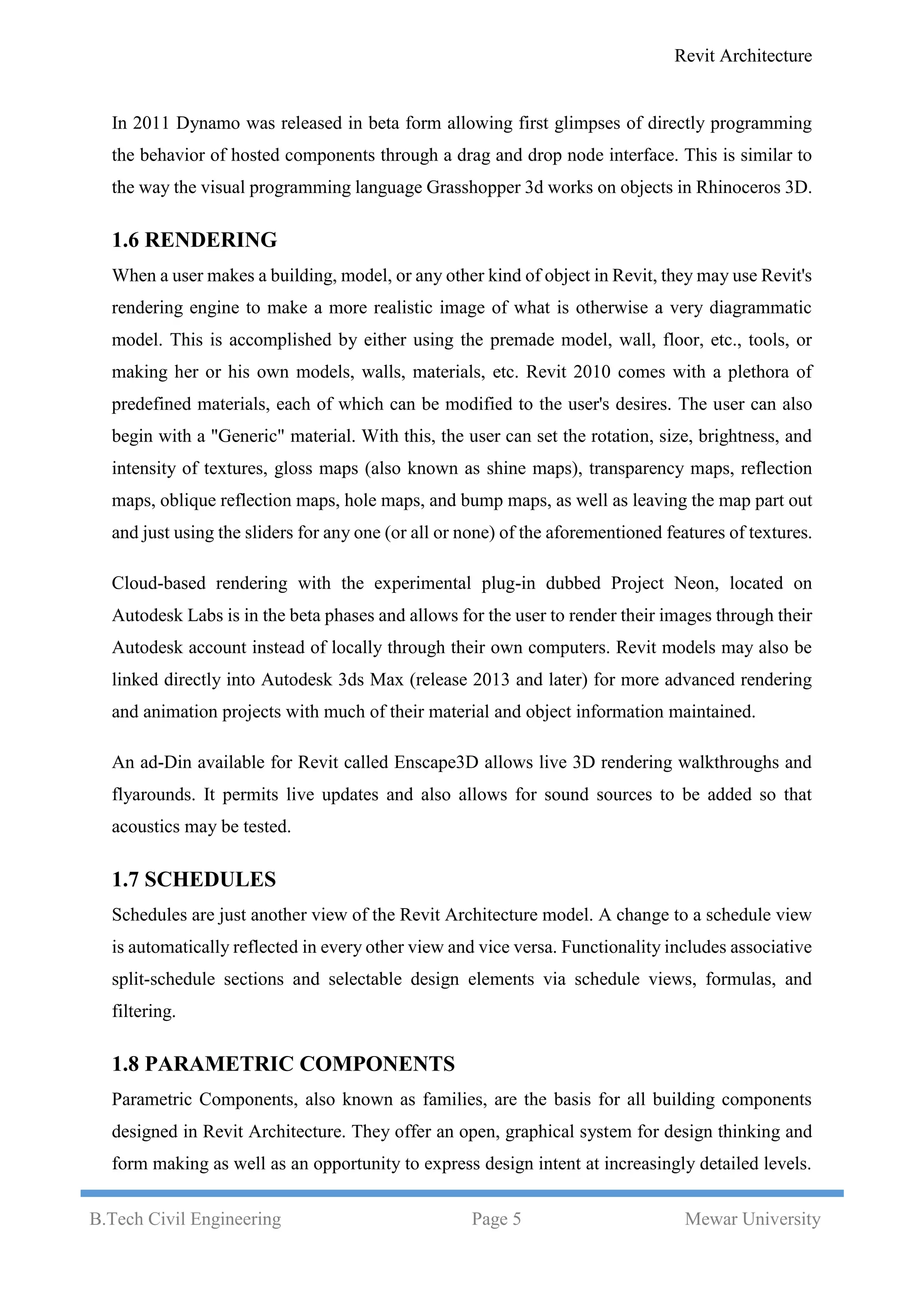 Revit Architecture
B.Tech Civil Engineering Page 5 Mewar University
In 2011 Dynamo was released in beta form allowing first glimpses of directly programming
the behavior of hosted components through a drag and drop node interface. This is similar to
the way the visual programming language Grasshopper 3d works on objects in Rhinoceros 3D.
1.6 RENDERING
When a user makes a building, model, or any other kind of object in Revit, they may use Revit's
rendering engine to make a more realistic image of what is otherwise a very diagrammatic
model. This is accomplished by either using the premade model, wall, floor, etc., tools, or
making her or his own models, walls, materials, etc. Revit 2010 comes with a plethora of
predefined materials, each of which can be modified to the user's desires. The user can also
begin with a "Generic" material. With this, the user can set the rotation, size, brightness, and
intensity of textures, gloss maps (also known as shine maps), transparency maps, reflection
maps, oblique reflection maps, hole maps, and bump maps, as well as leaving the map part out
and just using the sliders for any one (or all or none) of the aforementioned features of textures.
Cloud-based rendering with the experimental plug-in dubbed Project Neon, located on
Autodesk Labs is in the beta phases and allows for the user to render their images through their
Autodesk account instead of locally through their own computers. Revit models may also be
linked directly into Autodesk 3ds Max (release 2013 and later) for more advanced rendering
and animation projects with much of their material and object information maintained.
An ad-Din available for Revit called Enscape3D allows live 3D rendering walkthroughs and
flyarounds. It permits live updates and also allows for sound sources to be added so that
acoustics may be tested.
1.7 SCHEDULES
Schedules are just another view of the Revit Architecture model. A change to a schedule view
is automatically reflected in every other view and vice versa. Functionality includes associative
split-schedule sections and selectable design elements via schedule views, formulas, and
filtering.
1.8 PARAMETRIC COMPONENTS
Parametric Components, also known as families, are the basis for all building components
designed in Revit Architecture. They offer an open, graphical system for design thinking and
form making as well as an opportunity to express design intent at increasingly detailed levels.
 