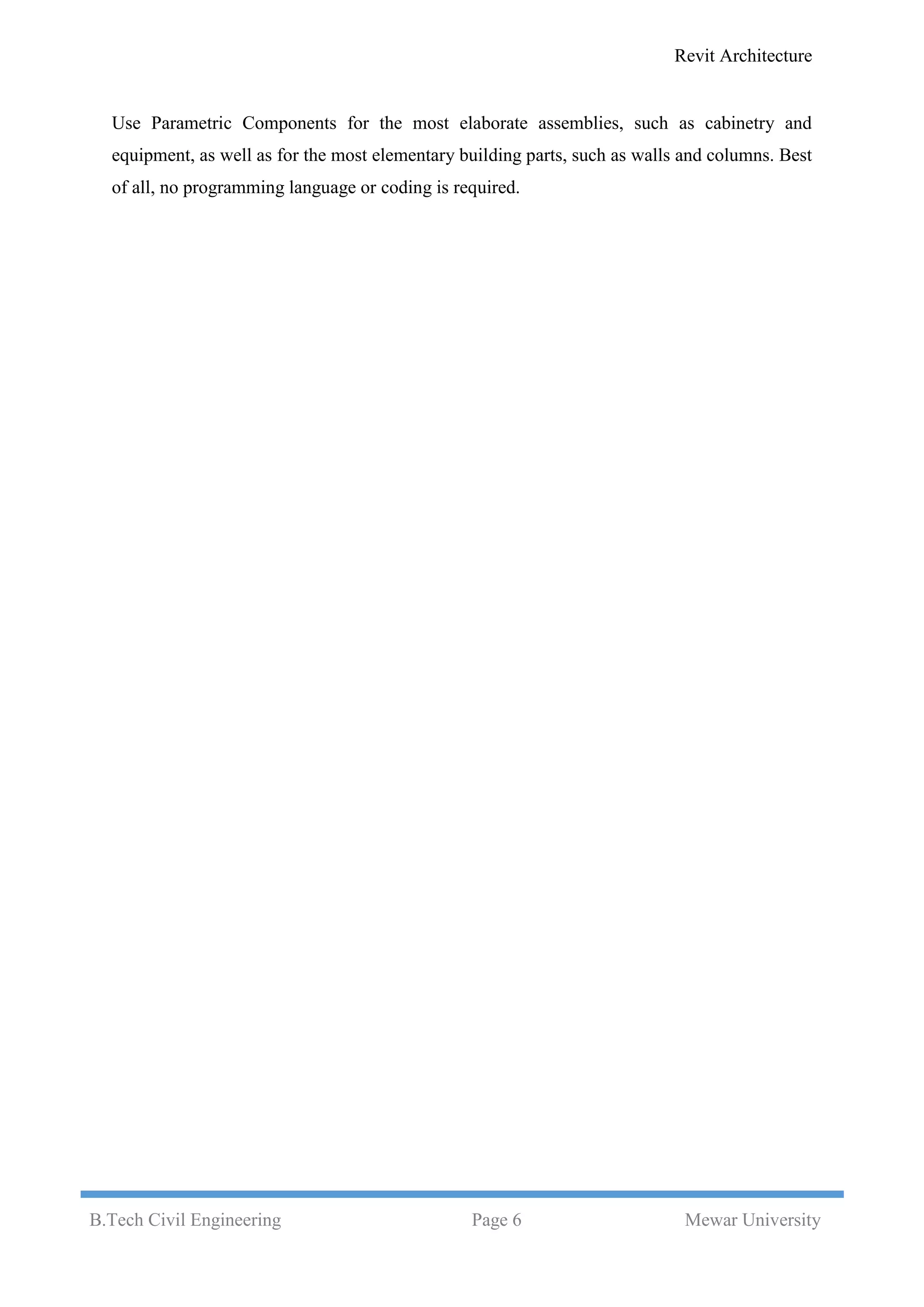 Revit Architecture
B.Tech Civil Engineering Page 6 Mewar University
Use Parametric Components for the most elaborate assemblies, such as cabinetry and
equipment, as well as for the most elementary building parts, such as walls and columns. Best
of all, no programming language or coding is required.
 