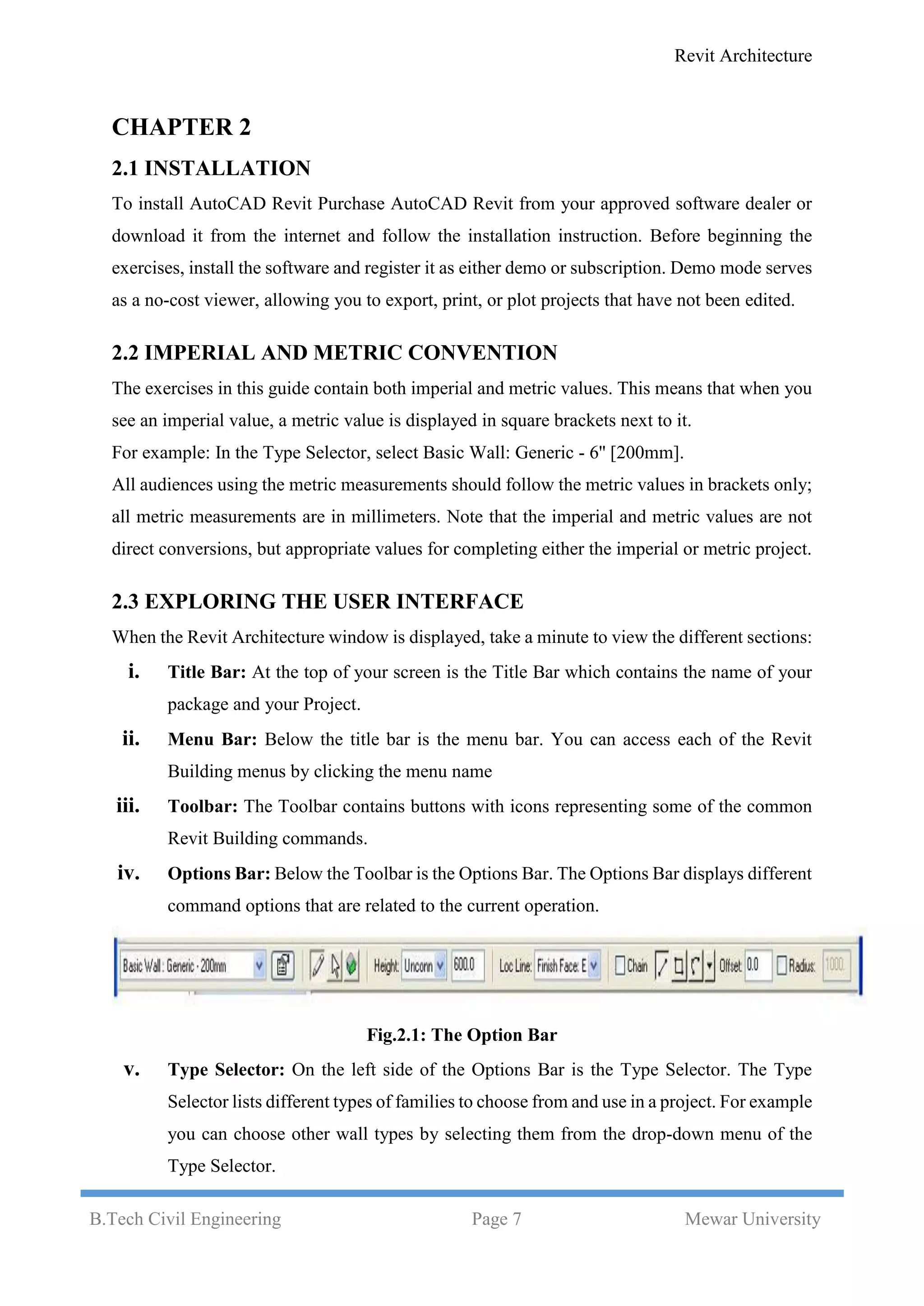 Revit Architecture
B.Tech Civil Engineering Page 7 Mewar University
CHAPTER 2
2.1 INSTALLATION
To install AutoCAD Revit Purchase AutoCAD Revit from your approved software dealer or
download it from the internet and follow the installation instruction. Before beginning the
exercises, install the software and register it as either demo or subscription. Demo mode serves
as a no-cost viewer, allowing you to export, print, or plot projects that have not been edited.
2.2 IMPERIAL AND METRIC CONVENTION
The exercises in this guide contain both imperial and metric values. This means that when you
see an imperial value, a metric value is displayed in square brackets next to it.
For example: In the Type Selector, select Basic Wall: Generic - 6'' [200mm].
All audiences using the metric measurements should follow the metric values in brackets only;
all metric measurements are in millimeters. Note that the imperial and metric values are not
direct conversions, but appropriate values for completing either the imperial or metric project.
2.3 EXPLORING THE USER INTERFACE
When the Revit Architecture window is displayed, take a minute to view the different sections:
i. Title Bar: At the top of your screen is the Title Bar which contains the name of your
package and your Project.
ii. Menu Bar: Below the title bar is the menu bar. You can access each of the Revit
Building menus by clicking the menu name
iii. Toolbar: The Toolbar contains buttons with icons representing some of the common
Revit Building commands.
iv. Options Bar: Below the Toolbar is the Options Bar. The Options Bar displays different
command options that are related to the current operation.
Fig.2.1: The Option Bar
v. Type Selector: On the left side of the Options Bar is the Type Selector. The Type
Selector lists different types of families to choose from and use in a project. For example
you can choose other wall types by selecting them from the drop-down menu of the
Type Selector.
 