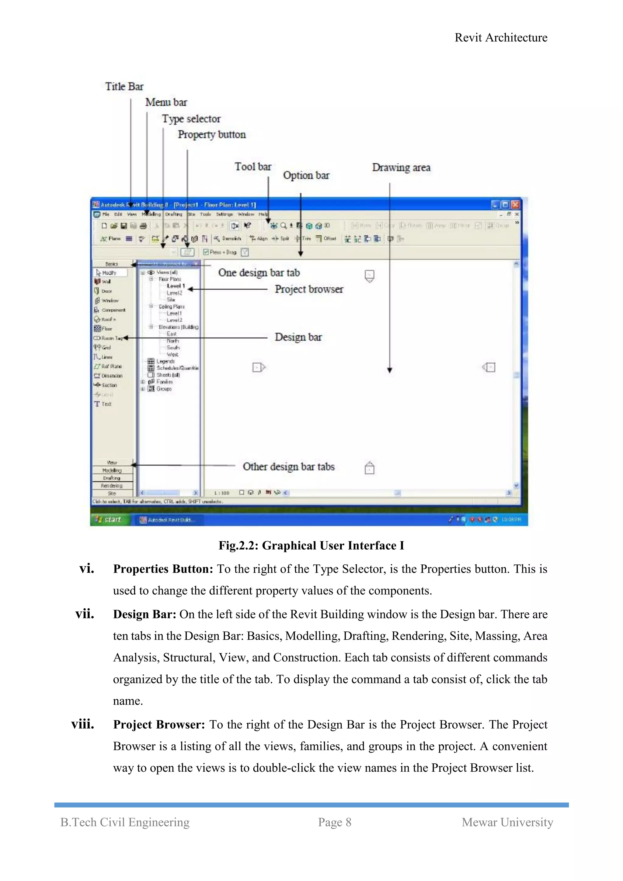 Revit Architecture
B.Tech Civil Engineering Page 8 Mewar University
Fig.2.2: Graphical User Interface I
vi. Properties Button: To the right of the Type Selector, is the Properties button. This is
used to change the different property values of the components.
vii. Design Bar: On the left side of the Revit Building window is the Design bar. There are
ten tabs in the Design Bar: Basics, Modelling, Drafting, Rendering, Site, Massing, Area
Analysis, Structural, View, and Construction. Each tab consists of different commands
organized by the title of the tab. To display the command a tab consist of, click the tab
name.
viii. Project Browser: To the right of the Design Bar is the Project Browser. The Project
Browser is a listing of all the views, families, and groups in the project. A convenient
way to open the views is to double-click the view names in the Project Browser list.
 
