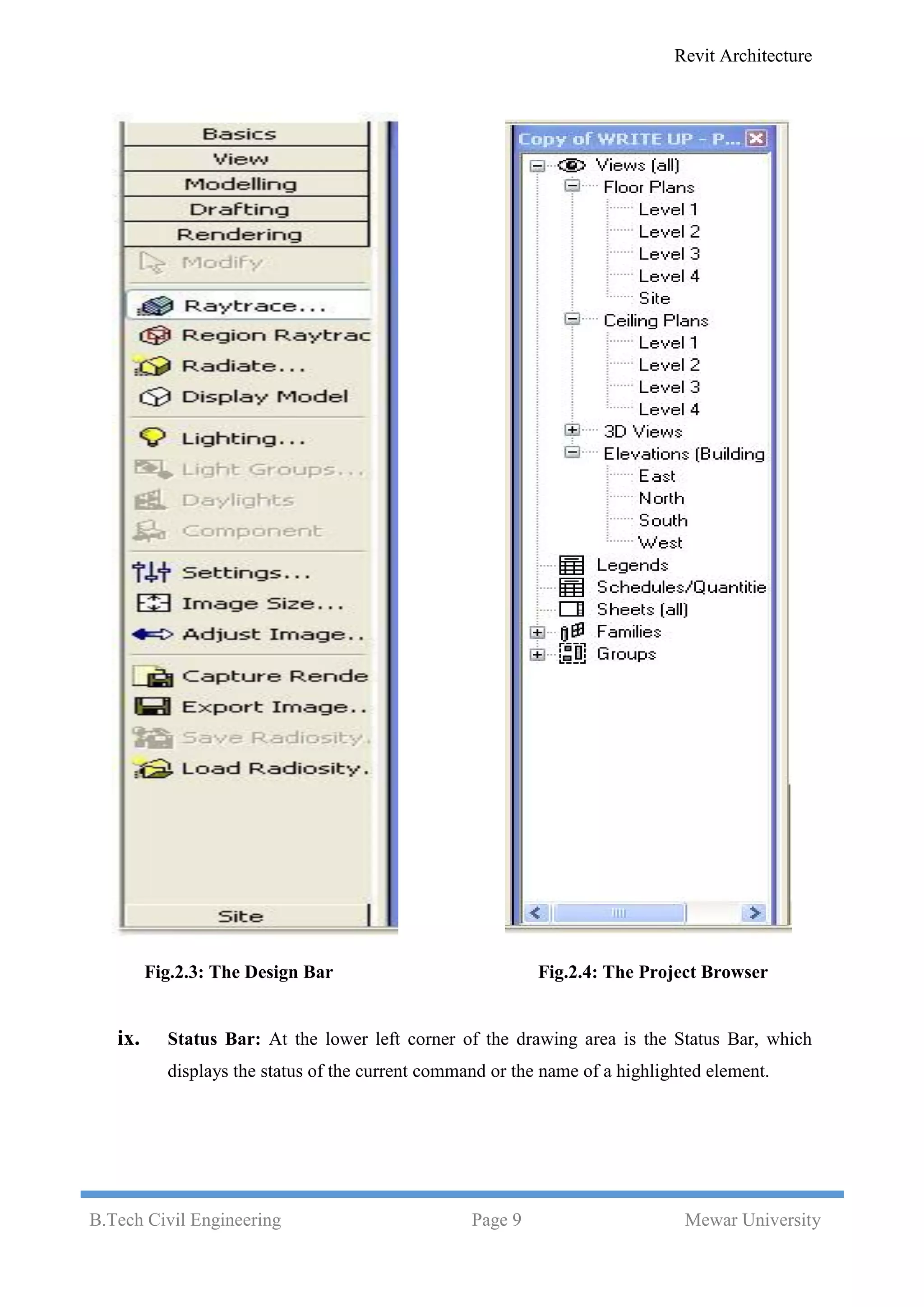 Revit Architecture
B.Tech Civil Engineering Page 9 Mewar University
Fig.2.3: The Design Bar Fig.2.4: The Project Browser
ix. Status Bar: At the lower left corner of the drawing area is the Status Bar, which
displays the status of the current command or the name of a highlighted element.
 