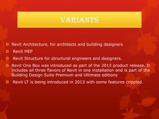Variants
 Revit Architecture, for architects and building designers
 Revit MEP
 Revit Structure for structural engineers and designers.
 Revit One Box was introduced as part of the 2013 product release. It
includes all three flavors of Revit in one installation and is part of the
Building Design Suite Premium and Ultimate editions
 Revit LT is being introduced in 2013 with some features crippled.
 