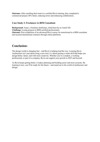 Outcome: After enrolling their team in a certified Revit training, they completed a
commercial project 20% faster, reducing errors and enhancing collaboration.
Case Study 3: Freelancer to BIM Consultant
Background: Arjun, a freelance draftsman, relied heavily on AutoCAD.
Challenge: Losing projects to BIM-certified professionals.
Outcome: Post completion of an advanced Revit course, he transitioned to a BIM consultant
and secured international contracts through online platforms.
Conclusion:
The design world is changing fast—and Revit is helping lead the way. Learning Revit
Architecture isn’t just about using a new tool; it’s about gaining a smart skill that helps you
design better, faster, and with more creativity. Whether you’re a student, a working
professional, or part of a company, Revit can support your growth in 2025 and beyond.
As Revit keeps getting better, it makes planning and building easier and more accurate. By
learning it now, you’ll be ready for the future—and stand out in the world of architecture and
design.
 