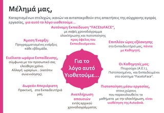 Καταρτισμένων στελεχών, ικανών να ανταποκριθούν στις απαιτήσεις της σύγχρονης αγοράς
εργασίας, για αυτό το λόγο υιοθετούμε…
Αυτόνομη Εκπαίδευση “FACEtoFACE”,
με σαφές χρονοδιάγραμμα
ολοκλήρωσης και πιστοποίησης
προς όφελος του
Εκπαιδευόμενου.
Άμεση Έναρξη:
Προγραμματισμένες ενάρξεις
κάθε εβδομάδα.
Επιπλέον ώρες εξάσκησης
στο Εκπαιδευτήριό μας, πάντα
με Καθηγητή.
Οι Καθηγητές μας:
Πτυχιούχοι (Α.Ε.Ι.),
Πιστοποιημένοι, και Εκπαιδευμένοι
στο σύστημα “FacetoFace”.
Πιστοποίηση μέσω εργασίας,
στους χώρους
που παρακολουθείτε τα
μαθήματα με την ολοκλήρωση, είναι
υιοθέτηση της Autodesk.
Αναπλήρωση
απουσιών
εντός αρχικού
χρονοδιαγράμματος
Ευέλικτο ωράριο Εκπαίδευσης,
σύμφωνα με τον προσωπικό σας
ελεύθερο χρόνο.
Αλλαγή ωραρίων… (κατόπιν
συνεννόησης).
Δωρεάν Απεριόριστη
Πρακτική, στα Εκπαιδευτήριά
μας.
Μέλημά μας,
Για το
λόγο αυτό
Υιοθετούμε…
 