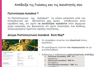 Απέδειξε τις Γνώσεις και τις Ικανότητές σου
Πιστοποίηση Autodesk ®
Δείγμα Πιστοποιητικού Autodesk Revit Mep®
• Οι υποψήφιοι γίνονται πιο ελκυστικοί στους
εργοδότες
• Οι εργαζόμενοι γίνονται πιο παραγωγικοί και με
αυτοπεποίθηση
• Αυξάνεται η πιθανότητα επαγγελματικής ανέλιξης
Το Πιστοποιητικό της Autodesk® το οποίο αποκτάτε από τον
Εκπαιδευτικό και Εξεταστικό μας όμιλο, αποδεικνύει στον
εργοδότη σας, ότι έχετε τα κατάλληλα προσόντα στον σημερινό
χώρο εργασίας και φανερώνει ότι έχετε αποκτήσει ένα διεθνώς
αναγνωρισμένο πρότυπο υψηλής ποιότητας.
 Δικαίωμα εγγραφής: 30€ δεν
πληρώνεις
 Εξέταστρα Autodesk®: 90€ δεν
καταβάλεις
 Επανεξέταση Autodesk ®: 90€ δεν
 
