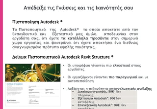 Απέδειξε τις Γνώσεις και τις Ικανότητές σου
Πιστοποίηση Autodesk ®
Δείγμα Πιστοποιητικού Autodesk Revit Structure ®
• Οι υποψήφιοι γίνονται πιο ελκυστικοί στους
εργοδότες
• Οι εργαζόμενοι γίνονται πιο παραγωγικοί και με
αυτοπεποίθηση
• Αυξάνεται η πιθανότητα επαγγελματικής ανέλιξης
Το Πιστοποιητικό της Autodesk® το οποίο αποκτάτε από τον
Εκπαιδευτικό και Εξεταστικό μας όμιλο, αποδεικνύει στον
εργοδότη σας, ότι έχετε τα κατάλληλα προσόντα στον σημερινό
χώρο εργασίας και φανερώνει ότι έχετε αποκτήσει ένα διεθνώς
αναγνωρισμένο πρότυπο υψηλής ποιότητας.
 Δικαίωμα εγγραφής: 30€ δεν
πληρώνεις
 Εξέταστρα Autodesk®: 90€ δεν
καταβάλεις
 Επανεξέταση Autodesk ®: 90€ δεν
 
