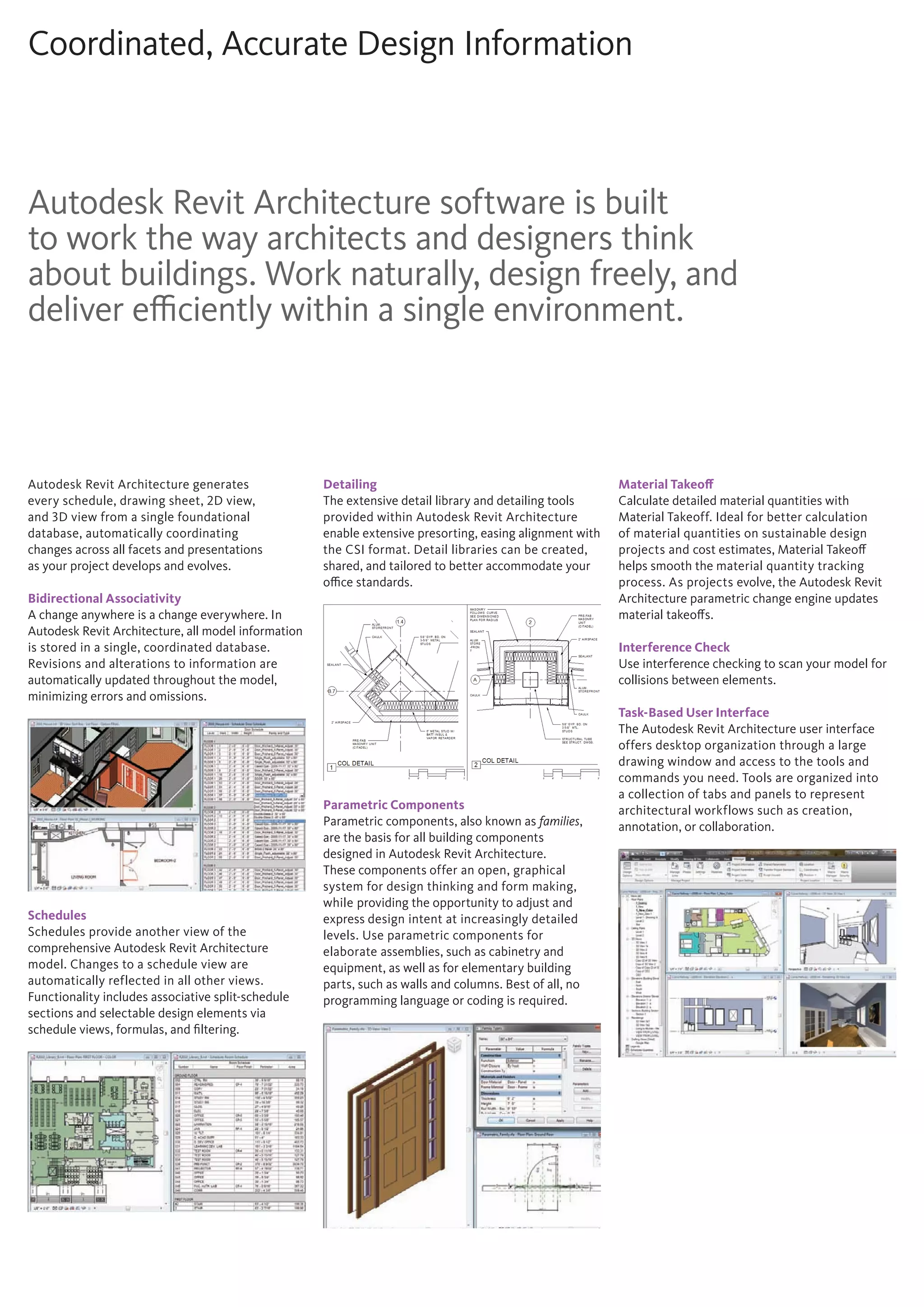 Coordinated, Accurate Design Information
Autodesk Revit Architecture software is built
to work the way architects and designers think
about buildings. Work naturally, design freely, and
deliver efficiently within a single environment.
Autodesk Revit Architecture generates
every schedule, drawing sheet, 2D view,
and 3D view from a single foundational
database, automatically coordinating
changes across all facets and presentations
as your project develops and evolves.
Bidirectional Associativity
A change anywhere is a change everywhere. In
Autodesk Revit Architecture, all model information
is stored in a single, coordinated database.
Revisions and alterations to information are
automatically updated throughout the model,
minimizing errors and omissions.
Schedules
Schedules provide another view of the
comprehensive Autodesk Revit Architecture
model. Changes to a schedule view are
automatically reflected in all other views.
Functionality includes associative split-schedule
sections and selectable design elements via
schedule views, formulas, and filtering.
Detailing
The extensive detail library and detailing tools
provided within Autodesk Revit Architecture
enable extensive presorting, easing alignment with
the CSI format. Detail libraries can be created,
shared, and tailored to better accommodate your
office standards.
Parametric Components
Parametric components, also known as families,
are the basis for all building components
designed in Autodesk Revit Architecture.
These components offer an open, graphical
system for design thinking and form making,
while providing the opportunity to adjust and
express design intent at increasingly detailed
levels. Use parametric components for
elaborate assemblies, such as cabinetry and
equipment, as well as for elementary building
parts, such as walls and columns. Best of all, no
programming language or coding is required.
Material Takeoff
Calculate detailed material quantities with
Material Takeoff. Ideal for better calculation
of material quantities on sustainable design
projects and cost estimates, Material Takeoff
helps smooth the material quantity tracking
process. As projects evolve, the Autodesk Revit
Architecture parametric change engine updates
material takeoffs.
Interference Check
Use interference checking to scan your model for
collisions between elements.
Task-Based User Interface
The Autodesk Revit Architecture user interface
offers desktop organization through a large
drawing window and access to the tools and
commands you need. Tools are organized into
a collection of tabs and panels to represent
architectural workflows such as creation,
annotation, or collaboration.
 