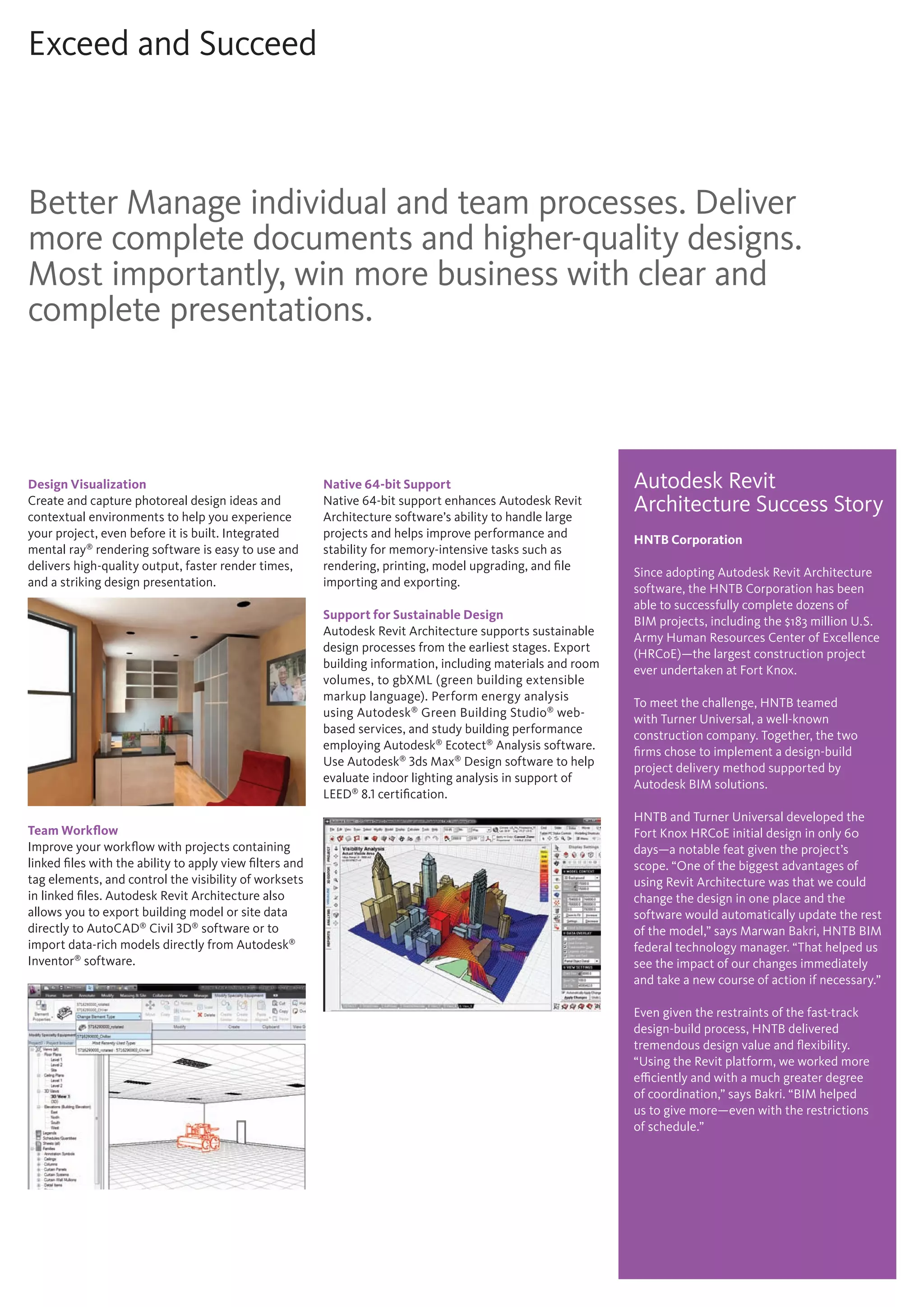 Exceed and Succeed
Design Visualization
Create and capture photoreal design ideas and
contextual environments to help you experience
your project, even before it is built. Integrated
mental ray®
rendering software is easy to use and
delivers high-quality output, faster render times,
and a striking design presentation.
Team Workflow
Improve your workflow with projects containing
linked files with the ability to apply view filters and
tag elements, and control the visibility of worksets
in linked files. Autodesk Revit Architecture also
allows you to export building model or site data
directly to AutoCAD®
Civil 3D®
software or to
import data-rich models directly from Autodesk®
Inventor®
software.
Native 64-bit Support
Native 64-bit support enhances Autodesk Revit
Architecture software’s ability to handle large
projects and helps improve performance and
stability for memory-intensive tasks such as
rendering, printing, model upgrading, and file
importing and exporting.
Support for Sustainable Design
Autodesk Revit Architecture supports sustainable
design processes from the earliest stages. Export
building information, including materials and room
volumes, to gbXML (green building extensible
markup language). Perform energy analysis
using Autodesk®
Green Building Studio®
web-
based services, and study building performance
employing Autodesk®
Ecotect®
Analysis software.
Use Autodesk®
3ds Max®
Design software to help
evaluate indoor lighting analysis in support of
LEED®
8.1 certification.
Better Manage individual and team processes. Deliver
more complete documents and higher-quality designs.
Most importantly, win more business with clear and
complete presentations.
Autodesk Revit
Architecture Success Story
HNTB Corporation
Since adopting Autodesk Revit Architecture
software, the HNTB Corporation has been
able to successfully complete dozens of
BIM projects, including the $183 million U.S.
Army Human Resources Center of Excellence
(HRCoE)—the largest construction project
ever undertaken at Fort Knox.
To meet the challenge, HNTB teamed
with Turner Universal, a well-known
construction company. Together, the two
firms chose to implement a design-build
project delivery method supported by
Autodesk BIM solutions.
HNTB and Turner Universal developed the
Fort Knox HRCoE initial design in only 60
days—a notable feat given the project’s
scope. “One of the biggest advantages of
using Revit Architecture was that we could
change the design in one place and the
software would automatically update the rest
of the model,” says Marwan Bakri, HNTB BIM
federal technology manager. “That helped us
see the impact of our changes immediately
and take a new course of action if necessary.”
Even given the restraints of the fast-track
design-build process, HNTB delivered
tremendous design value and flexibility.
“Using the Revit platform, we worked more
efficiently and with a much greater degree
of coordination,” says Bakri. “BIM helped
us to give more—even with the restrictions
of schedule.”
 