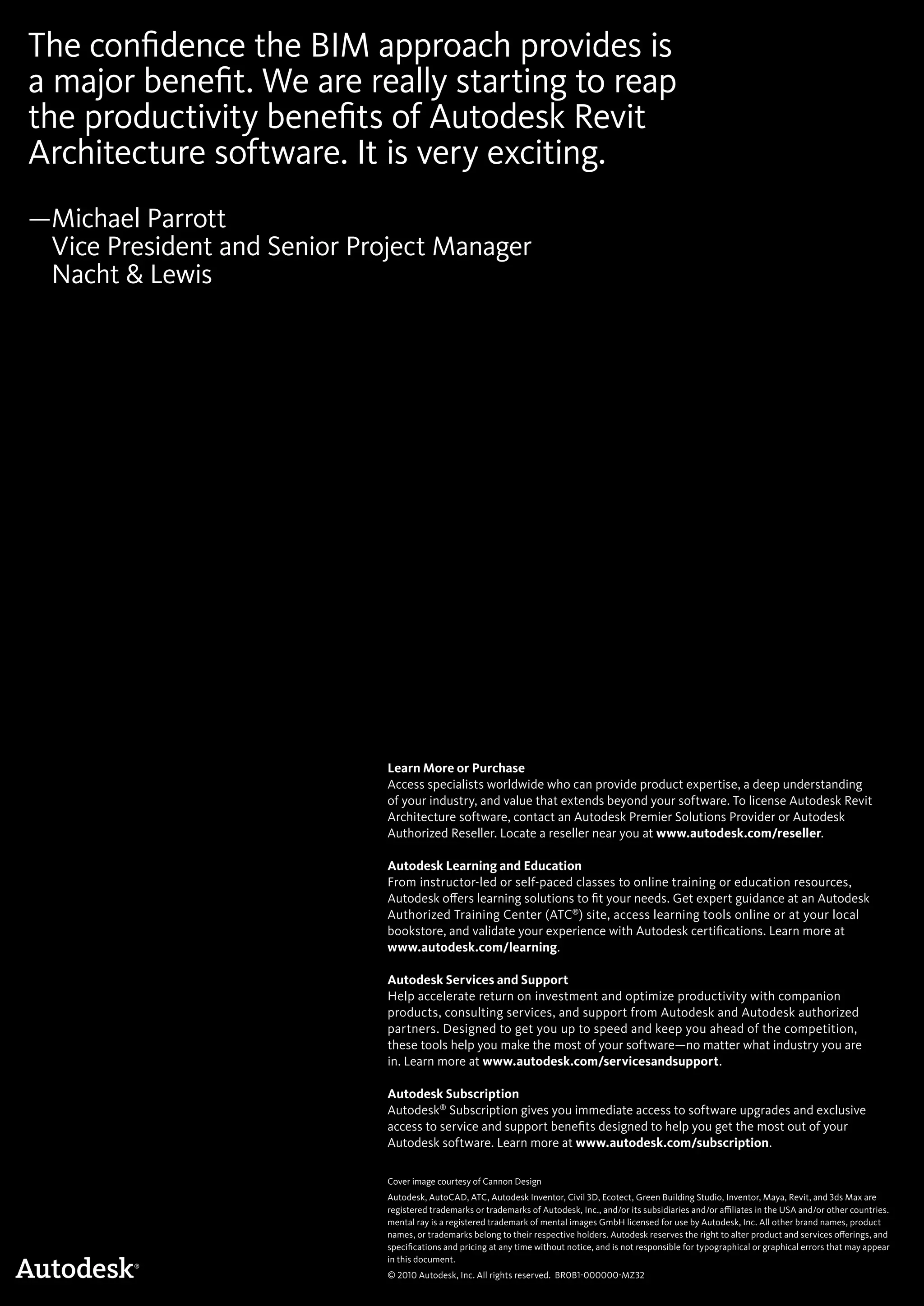 The confidence the BIM approach provides is
a major benefit. We are really starting to reap
the productivity benefits of Autodesk Revit
Architecture software. It is very exciting.
—Michael Parrott
Vice President and Senior Project Manager
Nacht  Lewis
Cover image courtesy of Cannon Design
Autodesk, AutoCAD, ATC, Autodesk Inventor, Civil 3D, Ecotect, Green Building Studio, Inventor, Maya, Revit, and 3ds Max are
registered trademarks or trademarks of Autodesk, Inc., and/or its subsidiaries and/or affiliates in the USA and/or other countries.
mental ray is a registered trademark of mental images GmbH licensed for use by Autodesk, Inc. All other brand names, product
names, or trademarks belong to their respective holders. Autodesk reserves the right to alter product and services offerings, and
specifications and pricing at any time without notice, and is not responsible for typographical or graphical errors that may appear
in this document.
© 2010 Autodesk, Inc. All rights reserved. BR0B1-000000-MZ32
Learn More or Purchase
Access specialists worldwide who can provide product expertise, a deep understanding
of your industry, and value that extends beyond your software. To license Autodesk Revit
Architecture software, contact an Autodesk Premier Solutions Provider or Autodesk
Authorized Reseller. Locate a reseller near you at www.autodesk.com/reseller.
Autodesk Learning and Education
From instructor-led or self-paced classes to online training or education resources,
Autodesk offers learning solutions to fit your needs. Get expert guidance at an Autodesk
Authorized Training Center (ATC®
) site, access learning tools online or at your local
bookstore, and validate your experience with Autodesk certifications. Learn more at
www.autodesk.com/learning.
Autodesk Services and Support
Help accelerate return on investment and optimize productivity with companion
products, consulting services, and support from Autodesk and Autodesk authorized
partners. Designed to get you up to speed and keep you ahead of the competition,
these tools help you make the most of your software—no matter what industry you are
in. Learn more at www.autodesk.com/servicesandsupport.
Autodesk Subscription
Autodesk®
Subscription gives you immediate access to software upgrades and exclusive
access to service and support benefits designed to help you get the most out of your
Autodesk software. Learn more at www.autodesk.com/subscription.
 