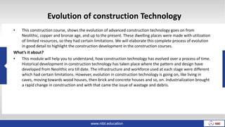 Evolution of construction Technology
• This construction course, shows the evolution of advanced construction technology goes on from
Neolithic, copper and bronze age, and up to the present. These dwelling places were made with utilization
of limited resources, so they had certain limitations. We will elaborate this complete process of evolution
in good detail to highlight the construction development in the construction courses.
What’s it about?
• This module will help you to understand, how construction technology has evolved over a process of time.
Historical development in construction technology has taken place where the pattern and design have
developed from Neolithic era till date. The infrastructure and workforce used at each stage were different
which had certain limitations. However, evolution in construction technology is going on, like living in
caves, moving towards wood houses, then brick and concrete houses and so, on. Industrialization brought
a rapid change in construction and with that came the issue of wastage and debris.
www.nibt.education
 
