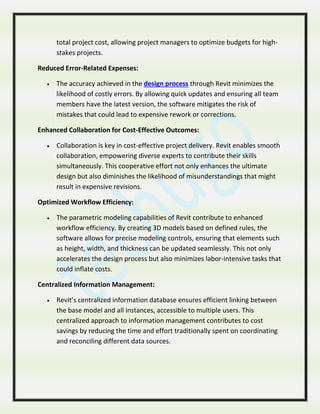 total project cost, allowing project managers to optimize budgets for high-
stakes projects.
Reduced Error-Related Expenses:
 The accuracy achieved in the design process through Revit minimizes the
likelihood of costly errors. By allowing quick updates and ensuring all team
members have the latest version, the software mitigates the risk of
mistakes that could lead to expensive rework or corrections.
Enhanced Collaboration for Cost-Effective Outcomes:
 Collaboration is key in cost-effective project delivery. Revit enables smooth
collaboration, empowering diverse experts to contribute their skills
simultaneously. This cooperative effort not only enhances the ultimate
design but also diminishes the likelihood of misunderstandings that might
result in expensive revisions.
Optimized Workflow Efficiency:
 The parametric modeling capabilities of Revit contribute to enhanced
workflow efficiency. By creating 3D models based on defined rules, the
software allows for precise modeling controls, ensuring that elements such
as height, width, and thickness can be updated seamlessly. This not only
accelerates the design process but also minimizes labor-intensive tasks that
could inflate costs.
Centralized Information Management:
 Revit’s centralized information database ensures efficient linking between
the base model and all instances, accessible to multiple users. This
centralized approach to information management contributes to cost
savings by reducing the time and effort traditionally spent on coordinating
and reconciling different data sources.
 
