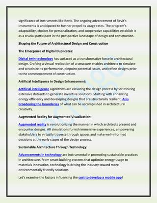 significance of instruments like Revit. The ongoing advancement of Revit’s
instruments is anticipated to further propel its usage rates. The program’s
adaptability, choices for personalization, and cooperative capabilities establish it
as a crucial participant in the prospective landscape of design and construction.
Shaping the Future of Architectural Design and Construction
The Emergence of Digital Duplicates:
Digital twin technology has surfaced as a transformative force in architectural
design. Crafting a virtual replication of a structure enables architects to simulate
and scrutinize its performance, pinpoint potential issues, and refine designs prior
to the commencement of construction.
Artificial Intelligence in Design Enhancement:
Artificial intelligence algorithms are elevating the design process by scrutinizing
extensive datasets to generate inventive solutions. Starting with enhancing
energy efficiency and developing designs that are structurally resilient, AI is
broadening the boundaries of what can be accomplished in architectural
creativity.
Augmented Reality for Augmented Visualization:
Augmented reality is revolutionizing the manner in which architects present and
encounter designs. AR simulations furnish immersive experiences, empowering
stakeholders to virtually traverse through spaces and make well-informed
decisions at the early stages of the design process.
Sustainable Architecture Through Technology:
Advancements in technology are instrumental in promoting sustainable practices
in architecture. From smart building systems that optimize energy usage to
materials innovation, technology is driving the industry toward more
environmentally friendly solutions.
Let’s examine the factors influencing the cost to develop a mobile app!
 