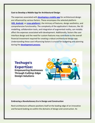 Cost to Develop a Mobile App for Architectural Design:
The expenses associated with developing a mobile app for architectural design
are influenced by various factors. These encompass the selected platform
(iOS, Android, or cross-platform), the intricacy of features, design aesthetics, and
comprehensive functionality. The complexity of the application’s features, like 3D
modelling, collaboration tools, and integration of augmented reality, can notably
affect the expenses associated with development. Additionally, factors like user
interface design and the need for custom features may contribute to the overall
financial investment required for creating a robust architectural design app.
Understanding these cost-influencing factors is crucial for budgeting and planning
during the development process.
Embracing a Revolutionary Era in Design and Construction
Revit architecture software positions itself at the leading edge of an innovative
and forward-looking era within the domains of design and construction. Its
 