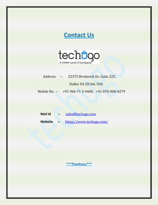 Contact Us
Address :- 22375 Broderick Dr, Suite 225,
Dulles VA 20166, USA
Mobile No. :- +91 966-71 3-4400, +91 870-008-4279
Mail Id :- sales@techugo.com
Website :- https://www.techugo.com/
***Thankyou***
 