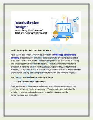 Understanding the Essence of Revit Software
Revit stands as a sturdy software developed by a mobile app development
company, that empowers architects and designers by providing sophisticated
tools and essential features to enhance work procedures, streamline modeling,
and encourage collaboration within teams. The software is renowned for its
efficiency in handling custom building designs, rapid editing, and optimized
rendering. As a pivotal player in the industry, Revit has become indispensable for
professionals seeking a reliable platform for detailed and accurate projects.
Key Features and Applications of Revit Software
 Revit Customization and Support:
Revit application endorses personalization, permitting experts to adapt the
platform to their particular requirements. This characteristic facilitates the
creation of plugins and supplementary capabilities to augment the
comprehensive user encounter.
 