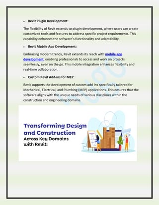  Revit Plugin Development:
The flexibility of Revit extends to plugin development, where users can create
customized tools and features to address specific project requirements. This
capability enhances the software’s functionality and adaptability.
 Revit Mobile App Development:
Embracing modern trends, Revit extends its reach with mobile app
development, enabling professionals to access and work on projects
seamlessly, even on the go. This mobile integration enhances flexibility and
real-time collaboration.
 Custom Revit Add-ins for MEP:
Revit supports the development of custom add-ins specifically tailored for
Mechanical, Electrical, and Plumbing (MEP) applications. This ensures that the
software aligns with the unique needs of various disciplines within the
construction and engineering domains.
 