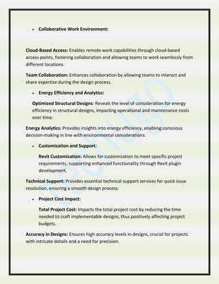  Collaborative Work Environment:
Cloud-Based Access: Enables remote work capabilities through cloud-based
access points, fostering collaboration and allowing teams to work seamlessly from
different locations.
Team Collaboration: Enhances collaboration by allowing teams to interact and
share expertise during the design process.
 Energy Efficiency and Analytics:
Optimized Structural Designs: Reveals the level of consideration for energy
efficiency in structural designs, impacting operational and maintenance costs
over time.
Energy Analytics: Provides insights into energy efficiency, enabling conscious
decision-making in line with environmental considerations.
 Customization and Support:
Revit Customization: Allows for customization to meet specific project
requirements, supporting enhanced functionality through Revit plugin
development.
Technical Support: Provides essential technical support services for quick issue
resolution, ensuring a smooth design process.
 Project Cost Impact:
Total Project Cost: Impacts the total project cost by reducing the time
needed to craft implementable designs, thus positively affecting project
budgets.
Accuracy in Designs: Ensures high accuracy levels in designs, crucial for projects
with intricate details and a need for precision.
 