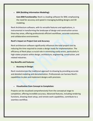  BIM (Building Information Modeling):
Core BIM Functionality: Revit is a leading software for BIM, emphasizing
the need for accuracy and speed in managing building designs and 3D
modeling.
Revit Architecture software, with its versatile features and applications, is
instrumental in transforming the landscape of design and construction across
these key areas, offering professionals efficient workflows, accurate outcomes,
and collaborative environments.
Revit’s Impact on Project Cost and Accuracy
Revit architecture software significantly influences the total project cost by
reducing the time required to create a design ready for implementation. The
efficiency of Revit plays a crucial role in minimizing costly errors, particularly in
high-stakes projects within design, architecture, engineering, construction, and
related industries.
Key Benefits and Features:
 Accuracy in Design:
Revit revolutionizes the traditional approach to drawing by providing accurate
and detailed modeling and documentation. Professionals can harness Revit’s
capabilities to plan and implement designs with precision.
 Visualization from Concept to Completion:
Projects can be visualized comprehensively from the conceptual stage to
completion, offering incredible accuracy. Advanced features, including rendering
functions, drawing sheet setup, and remote work capabilities, contribute to a
seamless workflow.
 