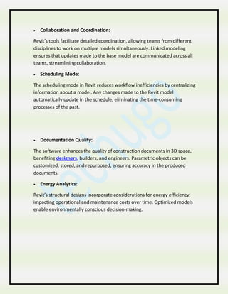  Collaboration and Coordination:
Revit’s tools facilitate detailed coordination, allowing teams from different
disciplines to work on multiple models simultaneously. Linked modeling
ensures that updates made to the base model are communicated across all
teams, streamlining collaboration.
 Scheduling Mode:
The scheduling mode in Revit reduces workflow inefficiencies by centralizing
information about a model. Any changes made to the Revit model
automatically update in the schedule, eliminating the time-consuming
processes of the past.
 Documentation Quality:
The software enhances the quality of construction documents in 3D space,
benefiting designers, builders, and engineers. Parametric objects can be
customized, stored, and repurposed, ensuring accuracy in the produced
documents.
 Energy Analytics:
Revit’s structural designs incorporate considerations for energy efficiency,
impacting operational and maintenance costs over time. Optimized models
enable environmentally conscious decision-making.
 