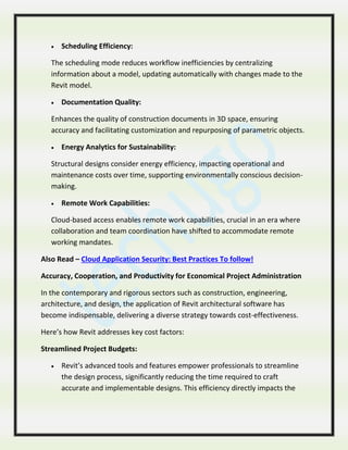  Scheduling Efficiency:
The scheduling mode reduces workflow inefficiencies by centralizing
information about a model, updating automatically with changes made to the
Revit model.
 Documentation Quality:
Enhances the quality of construction documents in 3D space, ensuring
accuracy and facilitating customization and repurposing of parametric objects.
 Energy Analytics for Sustainability:
Structural designs consider energy efficiency, impacting operational and
maintenance costs over time, supporting environmentally conscious decision-
making.
 Remote Work Capabilities:
Cloud-based access enables remote work capabilities, crucial in an era where
collaboration and team coordination have shifted to accommodate remote
working mandates.
Also Read – Cloud Application Security: Best Practices To follow!
Accuracy, Cooperation, and Productivity for Economical Project Administration
In the contemporary and rigorous sectors such as construction, engineering,
architecture, and design, the application of Revit architectural software has
become indispensable, delivering a diverse strategy towards cost-effectiveness.
Here’s how Revit addresses key cost factors:
Streamlined Project Budgets:
 Revit’s advanced tools and features empower professionals to streamline
the design process, significantly reducing the time required to craft
accurate and implementable designs. This efficiency directly impacts the
 