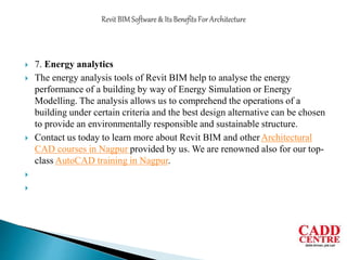  7. Energy analytics
 The energy analysis tools of Revit BIM help to analyse the energy
performance of a building by way of Energy Simulation or Energy
Modelling. The analysis allows us to comprehend the operations of a
building under certain criteria and the best design alternative can be chosen
to provide an environmentally responsible and sustainable structure.
 Contact us today to learn more about Revit BIM and otherArchitectural
CAD courses in Nagpur provided by us. We are renowned also for our top-
class AutoCAD training in Nagpur.


 