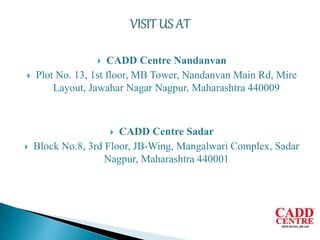  CADD Centre Nandanvan
 Plot No. 13, 1st floor, MB Tower, Nandanvan Main Rd, Mire
Layout, Jawahar Nagar Nagpur, Maharashtra 440009
 CADD Centre Sadar
 Block No.8, 3rd Floor, JB-Wing, Mangalwari Complex, Sadar
Nagpur, Maharashtra 440001
 