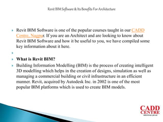  Revit BIM Software is one of the popular courses taught in our CADD
Centre, Nagpur. If you are an Architect and are looking to know about
Revit BIM Software and how it be useful to you, we have compiled some
key information about it here.

 What is Revit BIM?
 Building Information Modelling (BIM) is the process of creating intelligent
3D modelling which helps in the creation of designs, simulation as well as
managing a commercial building or civil infrastructure in an efficient
manner. Revit, acquired by Autodesk Inc. in 2002 is one of the most
popular BIM platforms which is used to create BIM models.
 