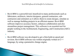  Revit BIM is a powerful tool, beneficial to many professionals such as
fabricators, architects, interior designers, general contractors, sub-
contractors and estimators as it allows them to create designs, simulate as
well as manage building projects in an efficient manner. Revit BIM
software improves accuracy factors, enhances collaboration and also
streamlines project management. This software is an essential tool for
people working in the Architectural, Engineering, and Construction (AEC)
industry.

 Revit BIM software was developed to get a firm hold on speed and
revision. Revit BIM software was written originally written in C++
language, by using a parametric change engine.
 