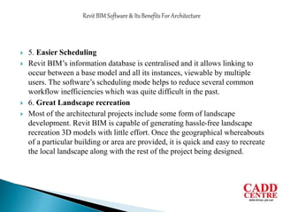  5. Easier Scheduling
 Revit BIM’s information database is centralised and it allows linking to
occur between a base model and all its instances, viewable by multiple
users. The software’s scheduling mode helps to reduce several common
workflow inefficiencies which was quite difficult in the past.
 6. Great Landscape recreation
 Most of the architectural projects include some form of landscape
development. Revit BIM is capable of generating hassle-free landscape
recreation 3D models with little effort. Once the geographical whereabouts
of a particular building or area are provided, it is quick and easy to recreate
the local landscape along with the rest of the project being designed.
 