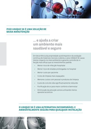 PISO UNIQUE SK É UMA SOLUÇÃO DE
BAIXA MANUTENÇÃO


                    ... e ajuda a criar
                    um ambiente mais
                    saudável e seguro
                    Em decorrência da propriedade autolimpante e da oxidação
                    contínua de materiais nocivos e odores, o piso UNIQUE SK causa
                    menos impacto no meio-ambiente e garante controle de in-
                    fecção mais eficaz que os revestimentos padrão.
                     •	   Menor risco de infecção hospitalar
                     •	   Menor risco de estadas prolongadas no hospital
                     •	   Menor custo por paciente
                     •	   Ciclos de limpeza mais espaçados
                     •	   Menores custos com pessoal e produtos de limpeza
                     •	   Custo do ciclo de vida significativamente reduzido
                     •	   Purificação do ar para maior conforto e bem-estar
                     •	   Diminuição da poluição sonora utilizando menos
                          aparatos acústicos




         O UNIQUE SK É UMA ALTERNATIVA INCOMPARÁVEL E
         AMBIENTALMENTE SEGURA PARA QUALQUER INSTALAÇÃO
 