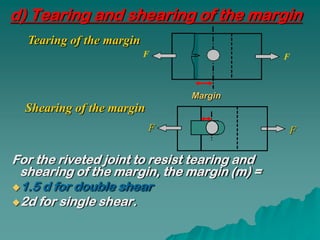 d) Tearing and shearing of the margin
  Tearing of the margin
                          F                   F



                               Margin
  Shearing of the margin
                           F                  F

For the riveted joint to resist tearing and
 shearing of the margin, the margin (m) =
1.5 d for double shear
2d for single shear.
 