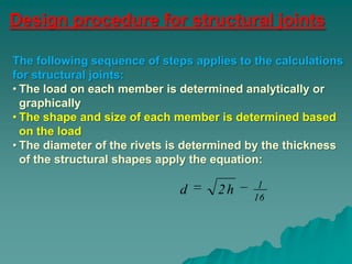 Design procedure for structural joints

The following sequence of steps applies to the calculations
for structural joints:
• The load on each member is determined analytically or
  graphically
• The shape and size of each member is determined based
  on the load
• The diameter of the rivets is determined by the thickness
  of the structural shapes apply the equation:

                                            1
                             d      2h     16
 