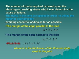 •The number of rivets required is based upon the
 shearing or crushing stress which ever determine the
 cause of failure.
•The rivets in the joint are spaced in order to utilize the
 material economically
•avoiding eccentric loading as far as possible
•The margin of the edge parallel to the load
                                m1     1 .5 d
•The margin of the edge normal to the load
                                m2      2d
 •Pitch limit: 16 h    p   3d
       where h is the thickness of the thinnest plate
                      used in the joint
 